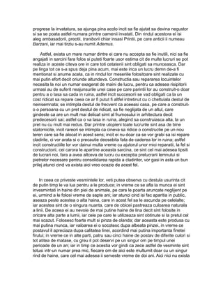 progrese la invatatura, sa ajunga pina acolo incit sa fie ajutat sa devina negustor
si sa se poata astfel numara printre oamenii invatati. Din rindul acestora ei isi
aleg ambasadorii, preotii, traniborii chiar insasi Printii, pe care anticii ii numeau
Barzani, iar mai tirziu s-au numit Ademus.
Astfel, exista un mare numar dintre ei care nu accepta sa fie inutili, nici sa fie
angajati in sarcini fara folos si puteti foarte usor estima cit de multe lucruri se pot
realiza in aceste citeva ore in care toti cetatenii sint obligati sa munceasca. Dar
pe linga tot ce s-a spus deja pina acum, mai este inca un lucru demn de-a fi
mentionat si anume acela, ca in rindul lor meseriile folositoare sint realizate cu
mai putin efort decit oriunde altundeva. Constructia sau repararea locuintelor
necesita la noi un numar exagerat de maini de lucru, pentru ca adesea risipitorii
urmasi au de suferit neajunsurile unei case pe care parintii lor au construit-o doar
pentru a o lasa sa cada in ruina, astfel incit succesorii se vad obligati ca la un
cost ridicat sa repare ceea ce ar fi putut fi altfel intretinut cu o cheltuiala destul de
neinsemnata; se intimpla destul de frecvent ca aceeasi casa, pe care a construito o persoana cu un pret destul de ridicat, sa fie neglijata de un altul, care
gindeste ca are un mult mai delicat simt al frumosului in arhitectura decit
predecesorii sai; astfel ca o va lasa in ruina, alegind sa construiasca alta, la un
pret nu cu mult mai redus. Dar printre utopieni toate lucrurile sint asa de bine
statornicite, incit rareori se intimpla ca cineva sa ridice o constructie pe un nou
teren care sa fie alocat in acest sens; incit ei nu doar ca se vor grabi sa isi repare
cladirile, ci vor arata si o precautie deosebita fata de caderea lor in ruina; astfel
incit constructiile lor vor dainui multa vreme cu ajutorul unor mici reparatii, la fel si
constructorii, cei carora le apartine aceasta sarcina, ce sint cel mai adesea lipsiti
de lucrari noi, fara a avea altceva de lucru cu exceptia prelucrarii lemnului si
pietrelor necesare pentru consolidarea rapida a cladirilor, vor gasi in asta un bun
prilej atunci cind va exista aici vreo ocazie de acest fel.
In ceea ce priveste vesmintele lor, veti putea observa cu destula usurinta cit
de putin timp le va lua pentru a le produce; in vreme ce se afla la munca ei sint
invesmintati in haine din piei de animale, pe care le poarta aruncate neglijent pe
ei, urmind a le folosi vreme de sapte ani; iar atunci cind isi fac aparitia in public,
aseaza peste acestea o alta haina, care in acest fel sa le ascunda pe celelalte;
iar acestea sint de o singura nuanta, care de obicei pastreaza culoarea naturala
a linii. De aceea ei au nevoie de mai putine haine de lina decit sint folosite in
oricare alta parte a lumii, iar cele pe care le utilizeaza sint obtinute si la pretul cel
mai scazut. Folosesc foarte mult si pinza de olanda; dar aceasta este produsa cu
mai putina munca, iar valoarea ei o socotesc dupa albeata pinzei, in vreme ce
postavul il apreciaza dupa calitatea linei, acordind mai putina importanta finetei
firului; in vreme ce in alte parti, patru sau cinci haine de postav de diferite culori si
tot atitea de matase, cu greu il pot deservi pe un singur om pe timpul unei
perioade de un an; iar in timp ce acestia vor gindi ca zece astfel de vesminte sint
totusi intr-un numar prea mic, fiecare om de aici este multumit doar cu un singur
rind de haine, care cel mai adesea ii serveste vreme de doi ani. Aici nici nu exista

 