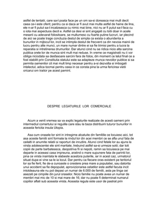 astfel de tentatii, care sa-l poata face pe un om sa-si doreasca mai mult decit
ceea ce-i este oferit; pentru ca si daca ar fi avut mai multe astfel de haine de lina,
ele n-ar fi putut sa-l incalzeasca cu nimic mai bine, nici nu ar fi putut sa-l faca cu
o iota mai aspectuos decit e. Astfel ca desi ei sint angajati cu totii doar in acele
meserii cu adevarat folositoare, se multumesc cu foarte putine lucruri, iar plecind
de aici se poate trage concluzia destul de simpla ca exista o abundenta a
bunurilor in mijlocul lor, incit se intimpla destul de frecvent ca din nevoia mainii de
lucru pentru alte munci, un mare numar dintre ei sa fie trimisi pentru a lucra la
reparatia si intretinerea drumurilor. Dar atunci cind nu se ridica nicio alta sarcina
publica orele lor de munca sint mult mai reduse. In vreme ce magistratii nu ii vor
obliga niciodata sa desfasoare sarcini fara de folos, din moment ce telul final ce a
fost stabilit prin Constitutia statului este sa adapteze munca nevoilor publice si sa
permita oamenilor cit mai mult timp necesar pentru a-si dezvolta si imbogati
intelectul, adica tocmai pentru ceea in ce consta pina la urma fericirea vietii
oricarui om traitor pe acest pamint.

DESPRE LEGATURILE LOR COMERCIALE

Acum a venit vremea sa va explic legaturile realizate de acesti oameni prin
intermediul comertului si regulile care stau la baza distribuirii tuturor bunurilor in
aceasta fericita insula Utopia.
Asa cum orasele lor sint in intregime alcatuite din familiile ce locuiesc aici, tot
asa aceste familii sint formate la rindul lor din acei membri ce se afla unul fata de
ceilalti in anumite relatii si raporturi de inrudire. Atunci cind fetele lor au ajuns la
virsta adolescentei ele sint maritate, trebuind astfel sa-si urmeze sotii; dar toti
copiii de parte barbateasca, deopotriva fii si nepoti, ramin sa locuiasca pe mai
departe in aceeasi casa impreuna, aratind o mare supunere fata de parintii lor,
pina ce virsta inaintata le slabeste acestora puterile, iar in acest caz, urmatorul
situat dupa ei vine sa le ia locul. Dar pentru ca fiecare oras existent pe teritoriul
lor sa fie ferit, fie de-a cunoaste o crestere prea mare a populatiei, sau datorita
unui accident sa fie depopulat, aprovizionarea cetatilor este astfel facuta incit
intotdeauna ele nu pot depasi un numar de 6.000 de familii, asta pe linga cei
asezati pe cimpiile din jurul oraselor. Nicio familie nu poate avea un numar de
membri mai mic de 10 si mai mare de 16; dar nu poate fi determinat numarul
copiilor aflati sub aceasta virsta. Aceasta regula este usor de pastrat prin

 