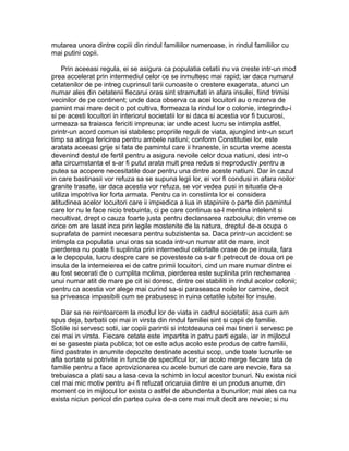 mutarea unora dintre copiii din rindul familiilor numeroase, in rindul familiilor cu
mai putini copii.
Prin aceeasi regula, ei se asigura ca populatia cetatii nu va creste intr-un mod
prea accelerat prin intermediul celor ce se inmultesc mai rapid; iar daca numarul
cetatenilor de pe intreg cuprinsul tarii cunoaste o crestere exagerata, atunci un
numar ales din cetatenii fiecarui oras sint stramutati in afara insulei, fiind trimisi
vecinilor de pe continent; unde daca observa ca acei locuitori au o rezerva de
pamint mai mare decit o pot cultiva, formeaza la rindul lor o colonie, integrindu-i
si pe acesti locuitori in interiorul societatii lor si daca si acestia vor fi bucurosi,
urmeaza sa traiasca fericiti impreuna; iar unde acest lucru se intimpla astfel,
printr-un acord comun isi stabilesc propriile reguli de viata, ajungind intr-un scurt
timp sa atinga fericirea pentru ambele natiuni; conform Constitutiei lor, este
aratata aceeasi grije si fata de pamintul care ii hraneste, in scurta vreme acesta
devenind destul de fertil pentru a asigura nevoile celor doua natiuni, desi intr-o
alta circumstanta el s-ar fi putut arata mult prea redus si neproductiv pentru a
putea sa acopere necesitatile doar pentru una dintre aceste natiuni. Dar in cazul
in care bastinasii vor refuza sa se supuna legii lor, ei vor fi condusi in afara noilor
granite trasate, iar daca acestia vor refuza, se vor vedea pusi in situatia de-a
utiliza impotriva lor forta armata. Pentru ca in constiinta lor ei considera
atitudinea acelor locuitori care ii impiedica a lua in stapinire o parte din pamintul
care lor nu le face nicio trebuinta, ci pe care continua sa-l mentina intelenit si
necultivat, drept o cauza foarte justa pentru declansarea razboiului; din vreme ce
orice om are lasat inca prin legile mostenite de la natura, dreptul de-a ocupa o
suprafata de pamint necesara pentru subzistenta sa. Daca printr-un accident se
intimpla ca populatia unui oras sa scada intr-un numar atit de mare, incit
pierderea nu poate fi suplinita prin intermediul celorlalte orase de pe insula, fara
a le depopula, lucru despre care se povesteste ca s-ar fi petrecut de doua ori pe
insula de la intemeierea ei de catre primii locuitori, cind un mare numar dintre ei
au fost secerati de o cumplita molima, pierderea este suplinita prin rechemarea
unui numar atit de mare pe cit isi doresc, dintre cei stabiliti in rindul acelor colonii;
pentru ca acestia vor alege mai curind sa-si paraseasca noile lor camine, decit
sa priveasca impasibili cum se prabusesc in ruina cetatile iubitei lor insule.
Dar sa ne reintoarcem la modul lor de viata in cadrul societatii; asa cum am
spus deja, barbatii cei mai in virsta din rindul familiei sint si capii de familie.
Sotiile isi servesc sotii, iar copiii parintii si intotdeauna cei mai tineri ii servesc pe
cei mai in virsta. Fiecare cetate este impartita in patru parti egale, iar in mijlocul
ei se gaseste piata publica; tot ce este adus acolo este produs de catre familii,
fiind pastrate in anumite depozite destinate acestui scop, unde toate lucrurile se
afla sortate si potrivite in functie de specificul lor; iar acolo merge fiecare tata de
familie pentru a face aprovizionarea cu acele bunuri de care are nevoie, fara sa
trebuiasca a plati sau a lasa ceva la schimb in locul acestor bunuri. Nu exista nici
cel mai mic motiv pentru a-i fi refuzat oricaruia dintre ei un produs anume, din
moment ce in mijlocul lor exista o astfel de abundenta a bunurilor; mai ales ca nu
exista niciun pericol din partea cuiva de-a cere mai mult decit are nevoie; si nu

 