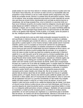 poate exista nici cea mai mica ratiune in virtutea careia cineva ar putea cere mai
mult decit ii face trebuinta, din moment ce este convins ca necesitatile sale sint
acoperite in orice moment cu tot ce ii este necesar pentru asigurarea unei vieti
lipsita de cumplita nevoie, ferindu-l in acelasi timp de periculosul surplus. Pentru
ca intr-adevar, doar ea poate reprezinta acea teama ce este inspirata de nevoie,
cea care face pe oricare dintre vietuitoarele lumii animale sa devina lacome si
nesatioase; dar pe linga aceasta frica, omul a dobindit si o anumita trufie ce-l
face sa-si inchipuie ca pentru el ar putea insemna cistigarea vreunei glorii daca-i
poate depasi pe ceilalti in stralucire, in luciu si in exces. In vreme ce prin legile
instituite in Utopia, aici nu exista niciun loc pentru a se putea manifesta astfel de
insusiri false. Foarte aproape linga aceste locuri de aprovizionare se afla altele
unde nu se gasesc doar legume, fructe si paine, ci si peste, carne de pasare si
de vita, indeajuns pentru a suplini nevoile intregii comunitati.
Aceste animale de la care se obtin toate produsele necesare locuitorilor, nu
sint sacrificate in interiorul orasului, ci pentru a mentine curatenia si calitatea
apei, ele sint indreptate spre zonele din afara lui, unde exista anumite cursuri de
apa pentru a putea spala in urma mizeria ramasa; toate aceste sarcini revenind
sclavilor; pentru ca ei nu accepta ca niciunul din oamenii lor sa participe la
uciderea vitelor, deoarece gindesc ca aceasta compasiune si toate celelalte
lucruri bune pe care omul le mosteneste inca de la nasterea sa de la natura, vor
avea de suferit din pricina cruzimii aratate fata de animale; ei nu accepta ca
nimic din ceea ce este murdar sau lipsit de curatenie sa patrunda in interiorul
cetatii lor si cu atit mai putin sa le fie viciat aerul cu mirosuri pestilentiale, ce le
distrug intregul echilibru interior, putind astfel sa le pericliteze sanatatea. De-a
lungul fiecarei strazi exista cladiri maiestuoase, asezate la o distanta egala una
fata de cealalta, ce se disting prin numele lor specifice. Syfograntii in aceste
cladiri care sint menite a primi cite treizeci de familii, dintre care cincisprezece
locuiesc pe o parte a lor si tot atitia de cealalta parte. In aceste cladiri se intilnesc
cu totii pentru a lua masa impreuna. Intendentii fiecarei cladiri se deplaseaza in
piata la o anumita ora pentru a realiza aprovizionarea cu alimente; si conform
numarului acelor familii care locuiesc acolo, ei transporta acasa proviziile
necesare pentru toate mesele unei intregi zile. Dar ei se ocupa cu mai multa
atentie fata de bolnavi decit fata de toti ceilalti; acestia fiind trecuti in spitalele
publice pentru a fi ingrijiti, fiecare oras detinind patru astfel de spitale care sint
construite in afara cetatii, fara a fi inconjurate de obisnuitele lor ziduri si care sint
atit de spatioase incit pot fi cu usurinta considerate a fi ele insele mici orasele;
astfel incit daca exista in rindul lor un mare numar de bolnavi, ei pot fi pot fi
ingrijiti in cele mai bune conditii si la o astfel de distanta fata de cetate, incit daca
un anumit numar dintre ei sufera de pe urma unor boli infectioase, pot fi tinuti cu
usurinta departe de restul locuitorilor pentru a preveni raspindirea bolilor in rindul
lor si a indeparta astfel pericolului oricarei contagiuni. Spitalele sint aprovizionate
si inzestrate cu toate lucrurile necesare pentru a ameliora si vindeca starea
pacientilor; iar cei care lucreaza aici vegheaza cu o asemenea grije si tandrete
fata de bolnavi, iar medicii sint atit de experimentati, oferindu-si serviciile lor cu o
asemenea bunavointa si dragoste si intreaga atentie si priceperea de care

 