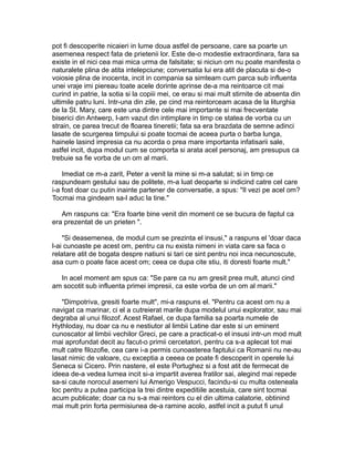 pot fi descoperite nicaieri in lume doua astfel de persoane, care sa poarte un
asemenea respect fata de prietenii lor. Este de-o modestie extraordinara, fara sa
existe in el nici cea mai mica urma de falsitate; si niciun om nu poate manifesta o
naturalete plina de atita intelepciune; conversatia lui era atit de placuta si de-o
voiosie plina de inocenta, incit in compania sa simteam cum parca sub influenta
unei vraje imi piereau toate acele dorinte aprinse de-a ma reintoarce cit mai
curind in patrie, la sotia si la copiii mei, ce erau si mai mult stirnite de absenta din
ultimile patru luni. Intr-una din zile, pe cind ma reintorceam acasa de la liturghia
de la St. Mary, care este una dintre cele mai importante si mai frecventate
biserici din Antwerp, l-am vazut din intimplare in timp ce statea de vorba cu un
strain, ce parea trecut de floarea tineretii; fata sa era brazdata de semne adinci
lasate de scurgerea timpului si poate tocmai de aceea purta o barba lunga,
hainele lasind impresia ca nu acorda o prea mare importanta infatisarii sale,
astfel incit, dupa modul cum se comporta si arata acel personaj, am presupus ca
trebuie sa fie vorba de un om al marii.
Imediat ce m-a zarit, Peter a venit la mine si m-a salutat; si in timp ce
raspundeam gestului sau de politete, m-a luat deoparte si indicind catre cel care
i-a fost doar cu putin inainte partener de conversatie, a spus: "Il vezi pe acel om?
Tocmai ma gindeam sa-l aduc la tine."
Am raspuns ca: "Era foarte bine venit din moment ce se bucura de faptul ca
era prezentat de un prieten ".
"Si deasemenea, de modul cum se prezinta el insusi," a raspuns el 'doar daca
l-ai cunoaste pe acest om, pentru ca nu exista nimeni in viata care sa faca o
relatare atit de bogata despre natiuni si tari ce sint pentru noi inca necunoscute,
asa cum o poate face acest om; ceea ce dupa cite stiu, iti doresti foarte mult."
In acel moment am spus ca: "Se pare ca nu am gresit prea mult, atunci cind
am socotit sub influenta primei impresii, ca este vorba de un om al marii."
"Dimpotriva, gresiti foarte mult", mi-a raspuns el. "Pentru ca acest om nu a
navigat ca marinar, ci el a cutreierat marile dupa modelul unui explorator, sau mai
degraba al unui filozof. Acest Rafael, ce dupa familia sa poarta numele de
Hythloday, nu doar ca nu e nestiutor al limbii Latine dar este si un eminent
cunoscator al limbii vechilor Greci, pe care a practicat-o el insusi intr-un mod mult
mai aprofundat decit au facut-o primii cercetatori, pentru ca s-a aplecat tot mai
mult catre filozofie, cea care i-a permis cunoasterea faptului ca Romanii nu ne-au
lasat nimic de valoare, cu exceptia a ceeea ce poate fi descoperit in operele lui
Seneca si Cicero. Prin nastere, el este Portughez si a fost atit de fermecat de
ideea de-a vedea lumea incit si-a impartit averea fratilor sai, alegind mai repede
sa-si caute norocul asemeni lui Amerigo Vespucci, facindu-si cu multa osteneala
loc pentru a putea participa la trei dintre expeditiile acestuia, care sint tocmai
acum publicate; doar ca nu s-a mai reintors cu el din ultima calatorie, obtinind
mai mult prin forta permisiunea de-a ramine acolo, astfel incit a putut fi unul

 