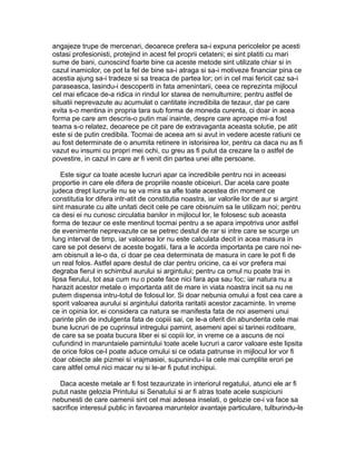 angajeze trupe de mercenari, deoarece prefera sa-i expuna pericolelor pe acesti
ostasi profesionisti, protejind in acest fel proprii cetateni; ei sint platiti cu mari
sume de bani, cunoscind foarte bine ca aceste metode sint utilizate chiar si in
cazul inamicilor, ce pot la fel de bine sa-i atraga si sa-i motiveze financiar pina ce
acestia ajung sa-i tradeze si sa treaca de partea lor; ori in cel mai fericit caz sa-i
paraseasca, lasindu-i descoperiti in fata amenintarii, ceea ce reprezinta mijlocul
cel mai eficace de-a ridica in rindul lor starea de nemultumire; pentru astfel de
situatii neprevazute au acumulat o cantitate incredibila de tezaur, dar pe care
evita s-o mentina in propria tara sub forma de moneda curenta, ci doar in acea
forma pe care am descris-o putin mai inainte, despre care aproape mi-a fost
teama s-o relatez, deoarece pe cit pare de extravaganta aceasta solutie, pe atit
este si de putin credibila. Tocmai de aceea am si avut in vedere aceste ratiuni ce
au fost determinate de o anumita retinere in istorisirea lor, pentru ca daca nu as fi
vazut eu insumi cu propri mei ochi, cu greu as fi putut da crezare la o astfel de
povestire, in cazul in care ar fi venit din partea unei alte persoane.
Este sigur ca toate aceste lucruri apar ca incredibile pentru noi in aceeasi
proportie in care ele difera de propriile noaste obiceiuri. Dar acela care poate
judeca drept lucrurile nu se va mira sa afle toate acestea din moment ce
constitutia lor difera intr-atit de constitutia noastra, iar valorile lor de aur si argint
sint masurate cu alte unitati decit cele pe care obisnuim sa le utilizam noi; pentru
ca desi ei nu cunosc circulatia banilor in mijlocul lor, le folosesc sub aceasta
forma de tezaur ce este mentinut tocmai pentru a se apara impotriva unor astfel
de evenimente neprevazute ce se petrec destul de rar si intre care se scurge un
lung interval de timp, iar valoarea lor nu este calculata decit in acea masura in
care se pot deservi de aceste bogatii, fara a le acorda importanta pe care noi neam obisnuit a le-o da, ci doar pe cea determinata de masura in care le pot fi de
un real folos. Astfel apare destul de clar pentru oricine, ca ei vor prefera mai
degraba fierul in schimbul aurului si argintului; pentru ca omul nu poate trai in
lipsa fierului, tot asa cum nu o poate face nici fara apa sau foc; iar natura nu a
harazit acestor metale o importanta atit de mare in viata noastra incit sa nu ne
putem dispensa intru-totul de folosul lor. Si doar nebunia omului a fost cea care a
sporit valoarea aurului si argintului datorita raritatii acestor zacaminte. In vreme
ce in opinia lor, ei considera ca natura se manifesta fata de noi asemeni unui
parinte plin de indulgenta fata de copiii sai, ce le-a oferit din abundenta cele mai
bune lucruri de pe cuprinsul intregului pamint, asemeni apei si tarinei roditoare,
de care sa se poata bucura liber ei si copiii lor, in vreme ce a ascuns de noi
cufundind in maruntaiele pamintului toate acele lucruri a caror valoare este lipsita
de orice folos ce-l poate aduce omului si ce odata patrunse in mijlocul lor vor fi
doar obiecte ale pizmei si vrajmasiei, supunindu-i la cele mai cumplite erori pe
care altfel omul nici macar nu si le-ar fi putut inchipui.
Daca aceste metale ar fi fost tezaurizate in interiorul regatului, atunci ele ar fi
putut naste gelozia Printului si Senatului si ar fi atras toate acele suspiciuni
nebunesti de care oamenii sint cel mai adesea inselati, o gelozie ce-i va face sa
sacrifice interesul public in favoarea maruntelor avantaje particulare, tulburindu-le

 