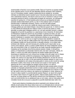 sentimentele si facindu-i sa-si piarda mintile. Daca ar fi permis ca aceste metale
sa fie utilizate pentru a lucra din ele diferitele obiecte necesare vietii cotidiene,
cum ar fi bunaoara vesela, cupele si platourile de pe mesele lor, se putea
intimpla ca dobindirea tuturor acestor lucruri minunat prelucrate sa le ia mintile
intr-o asemenea masura, incit atunci cind s-ar fi ivit un moment in care ar fi fost
necesara topirea lor pentru a putea plati armatele de mercenari, sa intilneasca
opozitie din partea lor, in final acestia putind refuza sa se desparta de toata
aceasta vesela stralucitoare pentru a o da in mina statului spre a fi topita si
transformata in mijloacele necesare. Pentru a se feri de toate aceste
inconveniente, ei au recurs la o astfel de masura care este in total acord cu
intreaga politica pe care statul Utopia o duce fata de supusii sai, in vreme ce este
cu totul diferita de obiceiurile din mijlocul nostru si tocmai de aceea cu mare
greutate va putea gasi intelegere pentru noi, cei care acordam aurului o valoare
exagerata si-l punem la pastrare cu o asemenea rivna si lacomie. Ei obisnuiesc
sa foloseasca vesela din pamint sau de portelan si pahare de sticla, pe care
reusesc sa le realizeze cu o maiestrie deosebita, utilizind forme si materiale ce le
permit modelarea cu aceasta mare indemanare artistica ce se apropie de
desavirsire. In vreme ce din aur si argint lucreaza doar plostele si vasele de
noapte, nu doar pe cele din salile publice dar si pe cele din casele particularilor;
din aceleasi metale sint facute lanturile si catusele sclavilor, ca si acele inele,
simboluri ale infamiei, care sint trecute prin urechile si prin nasul celor ce au
comis crime abjecte, pentru a putea fi astfel distinsi de restul cetatenilor onesti,
sau sint incoronati cu ele; si in acest fel se iau toate masurile posibile pentru a
impiedica sa fie acordata orice fel de pretuire acestor metale, ci dimpotriva,
pentru a fi dispretuite ca adevarate insemne ale unei stari rusinoase, infame. Si
astfel, in vreme ce la alte natiuni lipsirea de aceste metale este tot atit de
dureroasa si nedorita ca si cum cineva le-ar smulge inima din piept, aici in Utopia
ei le-ar oferi intru-totul, preferind sa lipseasca mai degraba de toate aceste
metale -din vreme ce si asa este atit de limitata utilizarea lor- tot asa de usor ca
si cum s-ar lipsi de un moft, ori de ceva estimat la aceiasi valoare cu cea a unui
firfiric. Pe coastele lor sint culese minunate perle in vreme ce din muntii lor extrag
diamante si safire, fara macar sa fie nevoie sa le caute in mod expres, ele
gasindu-se intr-o mare bogatie pe intregul cuprins al tarii; si cu ele isi
impodobesc copiii, care sint deosebiti de incintati de toate aceste pietre minunat
colorate ce imprastie pretutindeni lumina in toate culorile curcubeului, prin toate
fetele lor superb finisate, bucurindu-le copilaria cu stralucirea ce-o aduce in viata
lor; dar atunci cind ei au crescut, pe masura ce inainteaza in virsta, observa ca
nimeni in afara copiilor nu acorda atentie acestor fleacuri, iar atunci din propria
lor vointa si fara macar a fi rugati de parinti, inlatura toate aceste nimicuri din
viata lor; iar dupa aceea vor fi tot atit de rusinati sa le mai foloseasca, intocmai
cum s-ar simti printre noi un adolescent sau un om matur, care ar mai putea simti
vreodata nevoia de-a se juca cu papusile si jucariile destinate doar celor mici.
N-am putut observa niciodata pina atunci exemplul unor obiceiuri atit de
diferite ce pot exista intre doua natiuni asa cum s-a intimplat atunci cind am avut
prilejul sa asist la sosirea in Amaurot a unor ambasadori din Anemolia. Si asa

 