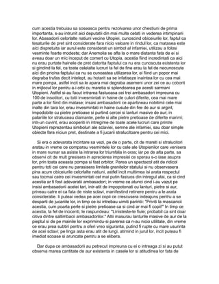 cum acestia trebuiau sa soseasca pentru rezolvarea unor chestiuni de prima
importanta, s-au intrunit aici deputatii din mai multe cetati in vederea intimpinarii
lor. Abasadorii celorlalte natiuni vecine Utopiei, cunoscind obiceiurile lor, faptul ca
tesaturile de pret sint considerate fara nicio valoare in rindul lor, ca matasea este
aici dispretuita iar aurul este considerat un simbol al infamiei, utilizau a folosi
vesminte foarte modeste; dar Anemolia se afla la o mare distanta fata de ei si
aveau doar un mic inceput de comert cu Utopia, acestia fiind incredintati ca aici
nu erau purtate hainele de pret datorita faptului ca nu era cunoscuta existenta lor
si gindind la fel, ca toate celelalte lucruri la fel de fine erau la fel de necunoscute
aici din pricina faptului ca nu se cunoastea utilizarea lor, ei fiind un popor mai
degraba trufas decit intelept, au hotarit sa se infatiseze inaintea lor cu cea mai
mare pompa, astfel incit sa le apara mai degraba asemeni unor zei ce au coborit
in mijlocul lor pentru a-i orbi cu maretia si splendoarea pe acesti sarmani
Utopieni. Astfel si-au facut intrarea fastuoasa cei trei ambasadori impreuna cu
100 de insotitori, cu totii invesmintati in haine de culori diferite, cea mai mare
parte a lor fiind din matase; insasi ambasadorii ce apartineau nobilimii cele mai
inalte din tara lor, erau invesmintati in haine cusute din fire de aur si argint,
impodobite cu pietre pretioase si purtind cercei si lanturi masive de aur; in
palariile lor straluceau diamante, perle si alte pietre pretioase de diferite marimi;
intr-un cuvint, erau acoperiti in intregime de toate acele lucruri care printre
Utopieni reprezentau simboluri ale sclaviei, semne ale infamiei, sau doar simple
obiecte fara niciun pret, destinate a fi jucarii stralucitoare pentru cei mici.
Si era o adevarata incintare sa vezi, pe de o parte, cit de mareti si stralucitori
aratau in vreme ce comparau vesmintele lor cu cele ale Utopienilor care venisera
in mare numar sa asiste la intrarea lor triumfala in oras; iar pe de alta parte, sa
observi cit de mult gresisera in aprecierea impresiei ce sperau s-o lase asupra
lor, prin toata aceasta pompa si fast orbitor. Parea un spectacol atit de ridicol
pentru toti cei care nu parasisera limitele granitelor statului si nu observasera
pina acum obiceiurile celorlalte natiuni, astfel incit multimea isi arata respectul
sau tocmai catre cei invesmintati cel mai putin fastuos din intregul alai, ca si cind
acestia ar fi fost adevaratii ambasadori; in vreme ce atunci cind i-au vazut pe
insisi ambasadorii acelei tari, intr-atit de impopotonati cu lanturi, pietre si aur,
priveau catre ei ca fata de niste sclavi, manifestind retinere pentru a le arata
consideratie. Ii puteai vedea pe acei copii ce crescusera indeajuns pentru a se
desparti de jucariile lor, in timp ce isi intrebau uimiti parintii: "Priviti la mascaricii
acestia, cum poarta perle si pietre pretioase ca si cind ar mai fi copii!" In timp ce
acestia, la fel de inocenti, le raspundeau: "Linisteste-te fiule; probabil ca sint doar
citiva dintre saltimbacii ambasadorilor." Altii masurau lanturile masive de aur de la
pieptul si de pe mainile lor exprimindu-si parerea ca n-au nicio utilitate, din vreme
ce erau prea subtiri pentru a oferi vreo siguranta, putind fi rupte cu mare usurinta
de acei sclavi; pe linga asta erau atit de lungi, atirnind in jurul lor, incit puteau fi
imediat scoase si aruncate pentru a se elibera.
Dar dupa ce ambasadorii au petrecut impreuna cu ei o intreaga zi si au putut
observa marea cantitate de aur existenta in casele lor si atitudinea lor fata de

 