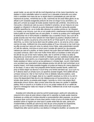 acest metal, ce era aici tot atit de mult dispretuit pe cit de mare importanta i se
dadea in rindul celorlalte natiuni si vazind ca in catusele si lanturile unui sclav
intra o cantitate mai mare de aur si argint decit in podoabele pe care toti trei
impreuna le purtau, mindrindu-se cu ele, rusinindu-se de acea falsa glorie ce au
afisat-o prin aceasta exagerata pretuire de sine ce singuri si-au acordat-o, au
ales prin urmare sa scape de toate aceste insemne ale umilintei, renuntind a le
mai purta; o decizie pe care au pus-o imediat in practica, iar pe masura ce s-au
angajat cu Utopienii in discutii au putut descoperi multe din sensurile acestei
atitudini specifice lor, ca si multe alte obiceiuri ce existau printre ei. Iar Utopieni
nu incetau a se minuna, cum de un om poate simti o asemenea incintare privind
lustrul palid al unei bijuterii sau al unei pietre, in vreme ce puteau privi nestingeriti
la stralucirea vie si nemuritoare a stelelelor sau a soarelui insusi; sau cum de le
poate acorda cea mai mica valoare lor insisi faptul ca poarta o tesatura dintr-un
fir atit de fin; pentru ca pina la urma oricit de fin ar fi fost acel fir, el nu era altceva
decit lina, cu nimic mai buna decit cea din pielea unei oi, iar pina la urma o oaie
ramine tot oaie, indiferent de cine poarta pielea ei! S-au minunat si mai mult inca,
sa afle ca acel aur care prin sine nu aduce niciun folos, este pretutindeni socotit
a fi atit de valoros, incit pina si omul care il scoate din pamint si-i da aceasta
valoare pe care el o poarta, ar trebui pretuit mai putin decit el! Astfel incit un om ii
va putea conduce, desi n-are mai multa minte decit un bustean si este cel putin
tot atit de rau pe cit de mare natarau este, dar in schimb ar trebui sa aiba la
dispozitia sa numerosi oameni cinstiti si intelepti care sa-i satisfaca toate poftele
lui nebunesti, doar pentru ca a ingramadit o mare cantitate din acest metal; iar ca
toate acestea ar trebui cumva sa se petreaca in virtutea legii, ce prin intermediul
unui accident sau scamatorii (care adesea produc tot atit de mari schimbari ca si
soarta insasi), incit toata aceasta bogatie va putea sa treaca din mana stapinului
ei de drept, in cea a celui mai prapadit dintre lacheii acestei familii, astfel incit
pina si fostul stapin sa devina in scurt timp unul dintre servitorii sai, ca si cum nu
ar fi altceva decit un simplu lucru ce apartine acestei bogatii, fiind astfel silit sa
urmeze norocul ei. Dar si mai mult se mira si detesta nebunia acelora, care
atunci cind vad un om bogat, desi ei nu-i apartin acestuia cu nimic si nu sint in
niciun fel dependenti fata de el si de intelepciunea ori bunavointa lui, ci pur si
simplu doar pentru ca acesta este bogat, ii acorda cu nimic mai prejos decit
adevarate onoruri divine, desi cunosc prea bine de ceea ce-i poate in realitate
pielea, fiind un ipocrit si un ticalos si ca nu vor putea vedea de la un astfel de
zgircit in intreaga lor viata nici macar un firfirel, indiferent de cit de mult va putea
el sa traiasca.
Acestea sint notiunile pe care le-a primit acest popor, parte prin educatia sa,
crescind intr-o tara al carei obicei si legi sint in opozitie cu toate acele maxime
ticaloase ce umbla prin mintea otravita a conducatorilor altor popoare, ce privesc
la supusi doar ca la niste oi bune doar pentru muls si tuns si le arata intocmai
aceeasi iubire si ingrijire pe care lupul o poate arata fata de oaie, parte prin
invatamintele si lectiile pe care le-au tras de pe urma propriei lor experiente;
pentru ca aici in fiecare cetate exista citiva care sint exclusi total de la
indeplinirea altor sarcini pentru a se dedica in intregime studiilor, iar acestia sint

 