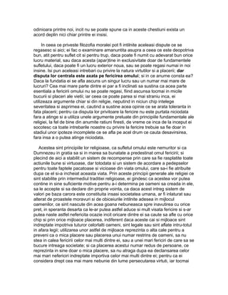 odinioara printre noi, incit nu se poate spune ca in aceste chestiuni exista un
acord deplin nici chiar printre ei insisi.
In ceea ce priveste filozofia moralei pot fi intilnite aceleasi dispute ce se
regasesc si aici; ei fac o examinare amanuntita asupra a ceea ce este deopotriva
bun, atit pentru suflet cit si pentru trup, daca poate fi numit cu adevarat bun orice
lucru material, sau daca acesta (apar)tine in exclusivitate doar de fundamentele
sufletului, daca poate fi un lucru exterior noua, sau se poate regasi numai in noi
insine. Isi pun aceleasi intrebari cu privire la natura virtutilor si a placerii; dar
disputa lor centrala este axata pe fericirea omului; si in ce anume consta ea?
Daca la fundatia ei se afla ascuns un singur lucru sau un numar mai mare de
lucruri? Cea mai mare parte dintre ei par a fi inclinati sa sustina ca acea parte
esentiala a fericirii omului nu se poate regasi, fiind ascunsa tocmai in micile
bucurii si placeri ale vietii; iar ceea ce poate parea si mai straniu inca, ei
utilizeaza argumente chiar si din religie, neputind in niciun chip intelege
severitatea si asprimea ei, cautind a sustine acea opinie ce se arata toleranta in
fata placerii; pentru ca disputa lor privitoare la fericire nu este purtata niciodata
fara a atinge si a utiliza unele argumente preluate din principiile fundamentale ale
religiei, la fel de bine din anumite ratiuni firesti, de vreme ce inca de la inceput ei
socotesc ca toate intrebarile noastre cu privire la fericire trebuie sa fie doar in
stadiul unor ipoteze incomplete ce se afla pe acel drum ce cauta desavirsirea,
fara insa a o putea atinge niciodata.
Acestea sint principiile lor religioase, ca sufletul omului este nemuritor si ca
Dumnezeu in gratia sa si in marea sa bunatate a predestinat omul fericirii; si
plecind de aici a stabilit un sistem de recompense prin care sa fie rasplatite toate
actiunile bune si virtuoase, dar totodata si un sistem de acordare a pedepselor
pentru toate faptele pacatoase si vicioase din viata omului, care sa-i fie atribuite
dupa ce el si-a incheiat aceasta viata. Prin aceste principii generale ale religiei ce
sint stabilite prin intermediul traditiei religioase, ei gindesc ca acestea vor putea
contine in sine suficiente motive pentru a-i determina pe oameni sa creada in ele,
sa le accepte si sa declare din proprie vointa, ca daca acest intreg sistem de
valori pe baza carora este constituita insasi societatea umana, ar fi inlaturat sau
alterat de proastele moravuri si de obiceiurile intilnite adesea in mijlocul
oamenilor, ce sint nascute din acea goana nebuneasca spre inavutirea cu orice
pret, in speranta desarta ca le-ar putea astfel aduce si mult visata fericire si s-ar
putea naste astfel nefericita ocazie incit oricare dintre ei sa caute sa afle cu orice
chip si prin orice mijloace placerea, indiferent daca aceste cai si mijloace sint
indreptate impotriva tuturor celorlalti oameni, sint legale sau sint aflate intru-totul
in afara legii; utilizarea unor astfel de mijloace reprezinta o alta cale pentru a
preveni ca o mica placere sau placerea unui numar restrins de oameni, sa nu
stea in calea fericirii celor mai multi dintre ei, sau a unei mari fericiri de care sa se
bucure intreaga societate; si ca placerea acestui numar redus de persoane, ce
reprezinta in sine doar o mica placere, sa nu atraga dupa ea declansarea celor
mai mari nefericiri indreptate importiva celor mai multi dintre ei; pentru ca ei
considera drept cea mai mare nebunie din lume persecutarea virtuti, iar tocmai

 