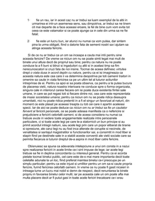 1·

fie un rau, iar in acest caz nu ar trebui sa luam exemplul de la altii in
urmarirea ei intr-un asemenea sens, sau dimpotriva, ar trebui sa ne tinem
cit mai departe de a face aceeasi eroare, la fel de bine cum vom evita tot
ceea ce este vatamator si ce poate ajunge ca in cele din urma sa ne fie
fatal;

2·

fie este un lucru bun, iar atunci nu numai ca vom putea, dar sintem
pina la urma obligati, fiind o datorie fata de semenii nostri sa-i ajutam sa
atinga aceasta fericire.

Si de ce nu ar trebui ca un om sa inceapa a cauta mai intii pentru sine
aceasta fericire? De vreme ce niciun om nu se poate simti legat mai mult de
binele unui altuia decit de propriul sau bine; pentru ca natura nu ne poate
conduce la a fi buni si blinzi si ingaduitori cu altii si in acelasi timp sa fim
nerecunoscatori si cruzi fata de noi insine. Tocmai de aceea definesc virtutea
drept o viata dusa in acord deplin cu natura, pentru ca ei isi imagineaza ca
aceasta natura este cea care ii va determina deopotriva pe toti oamenii traitori in
omenire sa caute in viata fericirea ca pe un ultim tel al tuturor actiunilor
intreprinse de ei. Pentru ca apoi ei sa poata observa, ca pentru a te putea bucura
de placerea vietii, natura noastra interioara ne conduce spre o forma organizata,
singura cale in interiorul careia fiecare om isi poate duce existenta fiintei sale
umane, in care se pot regasi toti si fiecare dintre noi, cea care este reprezentata
de insasi societatea umana; pentru ca niciun om nu se poate ridica deasupra
umanitatii, nici nu poate ridica pretentii in a fi el singur un favorizat al naturii, din
moment ce este plasat pe aceeasi treapta cu toti cei care ii apartin aceleiasi
specii. Iar de aici se poate deduce ca niciun om nu ar trebui sa fie un cautator
fervent al fericirii personale, ce se poate adesea manifesta ca o nefericire si
prejudiciere a fericirii celorlalti oameni; si de aceea considera nu numai ca
trebuie avute in vedere toate angajamentele realizate intre persoanele
particulare, ci si toate acele legi pe care le-a statornicit un bun principe si au
primit acordul intregii natiuni, sau acele legi prin care un popor eliberat de tiranie
si opresiune, ale carui legi nu au fost inca alterate de coruptie si necinste, de
venalitatea si santajul magistratilor si functionarilor sai, a consimtit in mod liber si
stapin fiind pe destinele sale in a stabili aceste conventii ale vietii sociale care sa
permita fiecaruia si tuturor dreptul de-a aspira in mod liber catre fericire.
Obisnuiesc sa spuna ca adevarata intelepciune a unui om consta in a nazui
spre realizarea fericirii in acele limite ce-i sint impuse de lege; iar acele legi
trebuie sa fie in deplina concordanta cu interesul general. Pentru ca ei acorda
pietate tocmai binelui public, cel care este de-o mai mare importanta decit toate
celelalte adunate la un loc, fiind preferat inaintea binelui ce-l preocupa pe un
simplu particular; pentru ca este injust si umilitor pentru un om sa-si caute propria
fericire, furind fericirea celorlalti oameni. In vreme ce nu poate fi gasit nicaieri in
intreaga lume un lucru mai nobil si demn de respect, decit renuntarea la binele
propriu in favoarea binelui celor multi; iar pe aceasta cale un om poate afla mai
multa placere decit ar fi putut gasi in toate acele fericiri trecatoare ce-i erau

 