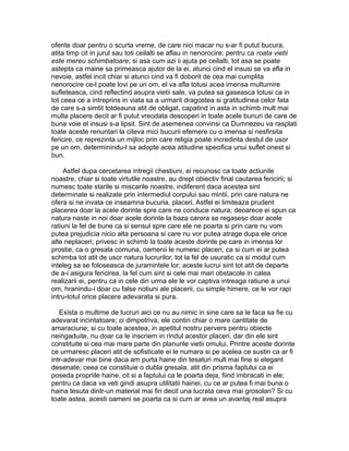 oferite doar pentru o scurta vreme, de care nici macar nu s-ar fi putut bucura,
atita timp cit in jurul sau toti ceilalti se aflau in nenorocire; pentru ca roata vietii
este mereu schimbatoare; si asa cum azi ii ajuta pe ceilalti, tot asa se poate
astepta ca maine sa primeasca ajutor de la ei, atunci cind el insusi se va afla in
nevoie, astfel incit chiar si atunci cind va fi doborit de cea mai cumplita
nenorocire ce-l poate lovi pe un om, el va afla totusi acea imensa multumire
sufleteasca, cind reflectind asupra vietii sale, va putea sa gaseasca totusi ca in
tot ceea ce a intreprins in viata sa a urmarit dragostea si gratitudinea celor fata
de care s-a simtit totdeauna atit de obligat, capatind in asta in schimb mult mai
multa placere decit ar fi putut vreodata descoperi in toate acele bunuri de care de
buna voie el insusi s-a lipsit. Sint de asemenea convinsi ca Dumnezeu va rasplati
toate aceste renuntari la citeva mici bucurii efemere cu o imensa si nesfirsita
fericire, ce reprezinta un mijloc prin care religia poate incredinta destul de usor
pe un om, determinindu-l sa adopte acea atitudine specifica unui suflet onest si
bun.
Astfel dupa cercetarea intregii chestiuni, ei recunosc ca toate actiunile
noastre, chiar si toate virtutile noastre, au drept obiectiv final cautarea fericirii; si
numesc toate starile si miscarile noastre, indiferent daca acestea sint
determinate si realizate prin intermediul corpului sau mintii, prin care natura ne
ofera si ne invata ce inseamna bucuria, placeri. Astfel ei limiteaza prudent
placerea doar la acele dorinte spre care ne conduce natura; deoarece ei spun ca
natura naste in noi doar acele dorinte la baza carora se regasesc doar acele
ratiuni la fel de bune ca si sensul spre care ele ne poarta si prin care nu vom
putea prejudicia nicio alta persoana si care nu vor putea atrage dupa ele orice
alte neplaceri; privesc in schimb la toate aceste dorinte pe care in imensa lor
prostie, ca o gresala comuna, oamenii le numesc placeri, ca si cum ei ar putea
schimba tot atit de usor natura lucrurilor, tot la fel de usuratic ca si modul cum
inteleg sa se foloseasca de juramintele lor; aceste lucrui sint tot atit de departe
de a-i asigura fericirea, la fel cum sint si cele mai mari obstacole in calea
realizarii ei, pentru ca in cele din urma ele le vor captiva intreaga ratiune a unui
om, hranindu-i doar cu false notiuni ale placerii, cu simple himere, ce le vor rapi
intru-totul orice placere adevarata si pura.
Exista o multime de lucruri aici ce nu au nimic in sine care sa le faca sa fie cu
adevarat incintatoare; ci dimpotriva, ele contin chiar o mare cantitate de
amaraciune; si cu toate acestea, in apetitul nostru pervers pentru obiecte
neingaduite, nu doar ca le inscriem in rindul acestor placeri, dar din ele sint
constituite si cea mai mare parte din planurile vietii omului. Printre aceste dorinte
ce urmaresc placeri atit de sofisticate ei le numara si pe acelea ce sustin ca ar fi
intr-adevar mai bine daca am purta haine din tesaturi mult mai fine si elegant
desenate; ceea ce constituie o dubla gresala, atit din prisma faptului ca ei
poseda propriile haine, cit si a faptului ca le poarta deja, fiind imbracati in ele;
pentru ca daca va veti gindi asupra utilitatii hainei, cu ce ar putea fi mai buna o
haina tesuta dintr-un material mai fin decit una lucrata ceva mai grosolan? Si cu
toate astea, acesti oameni se poarta ca si cum ar avea un avantaj real asupra

 