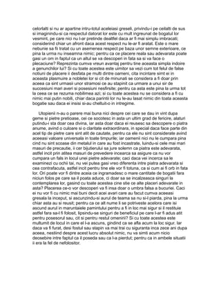celorlalti si nu ar apartine intru-totul aceleiasi greseli, privindu-i pe ceilalti de sus
si imaginindu-si ca respectul datorat lor este cu mult ingreunat de bogatul lor
vesmint, pe care nici nu l-ar pretinde dealtfel daca ar fi mai simplu imbracati;
considerind chiar un afront daca acest respect nu le-ar fi aratat. Este o mare
nebunie sa fii tratat cu un asemenea respect pe baza unor semne exterioare, ce
pina la urma nu inseamna nimic; pentru ca ce placere reala sau adevarata poate
gasi un om in faptul ca un altul se va descoperi in fata sa si va face o
plecaciune? Reprezinta cumva vreun avantaj pentru tine aceasta simpla indoire
a genunchilor lui? Si cu toate acestea este uimitor sa vezi cum tot felul de false
notiuni de placere ii desfata pe multi dintre oameni, cita incintare simt ei in
aceasta plasmuire a nobletei lor si cit de minunati se considera a fi doar prin
aceea ca sint urmasii unor stramosi ce au stapinit ca urmare a unui sir de
succesiuni mari averi si posesiuni nesfirsite; pentru ca asta este pina la urma tot
la ceea ce se rezuma nobilimea azi; si cu toate acestea nu se considera a fi cu
nimic mai putin nobili, chiar daca parintii lor nu le-au lasat nimic din toata aceasta
bogatie sau daca ei insisi si-au cheltuit-o in intregime.
Utopienii n-au o parere mai buna nici despre cei care se dau in vint dupa
geme si pietre pretioase, cei ce socotesc in asta un ultim grad de fericire, alaturi
putindu-i sta doar cea divina, iar asta doar daca ei reusesc sa descopere o piatra
anume, avind o culoare si o claritate extraordinara, in special daca face parte din
acel tip de pietre care sint atit de cautate, pentru ca ele nu sint considerate avind
aceeasi valoare universala in toate timpurile; iar oamenii nici nu le cumpara pina
cind nu sint scoase din metalul in care au fost incastrate, luindu-si cele mai mari
masuri de precautie, ii cer bijutierului sa jure solemn ca piatra este adevarata,
astfel incit prin atitea masuri de prevedere incearca sa asigure ca nu vor
cumpara un fals in locul unei pietre adevarate; caci daca vei incerca sa le
examinezi cu ochii tai, nu vei putea gasi vreo diferenta intre piatra adevarata si
cea contrafacuta, astfel incit pentru tine ele vor fi totuna, ca si cum ai fi orb in fata
lor. Ori poate vor fi dintre aceia ce ingramadesc o mare cantitate de bogatii fara
niciun folos pe care sa il poata aduce, ci doar sa se incalzeasca singuri la
contemplarea lor, gasind cu toate acestea cine stie ce alte placeri adevarate in
asta? Placerea ce-o vor descoperi va fi insa doar o umbra falsa a bucuriei. Caci
ei nu vor fi cu nimic mai buni decit acei avari care au facut cumva aceeasi
gresala la inceput, si ascunzindu-si aurul de teama sa nu si-l piarda, pina la urma
chiar asta au si reusit; pentru ca ce alt nume li se potriveste acelora care isi
ascund aurul in maruntaiele pamintului pentru a fi in loc mai sigur si il restituie
astfel fara sa-l fi folosit, lipsindu-se singuri de beneficiul pe care l-ar fi adus atit
pentru posesorul sau, cit si pentru restul omenirii? Si cu toate acestea este
multumit de locul in care el l-a ascuns, gindind ca se afla acum la loc sigur. Iar
daca va fi furat, desi fostul sau stapin va mai trai cu siguranta inca zece ani dupa
aceea, nestiind despre acest lucru absolut nimic, nu va simti acum nicio
deosebire intre faptul ca il poseda sau ca l-a pierdut; pentru ca in ambele situatii
ii era la fel de nefolositor.

 