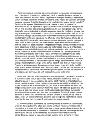 Printre urmaritorii acelorasi placeri nesabuite ii recunosc pe toti aceia care
simt o placere in vinatoare cu haitasi sau caini, in jocurile de noroc, despre a
caror nebunie doar au auzit, pentru ca printre ei nu-si pot avea locul asemenea
lucruri prostesti. In schimb am fost intrebati la rindul nostru de Utopieni, care este
placerea ce poate fi simtita de aceia ce se indeletnicesc cu aruncarea zarurilor?
Pentru ca daca poate fi descoperita orice placere in asta, ei gindesc ca
aruncarea lor atit de repetata ar fi putut cumva sa-i multumeasca, ajungindu-se
intr-un final pina la o adevarata suprasaturare. Si care este placerea pe care o
poate afla cineva in latratul si urletele scoase de cainii de vinatoare, ce pare mai
degraba un zgomot odios decit o sursa producatoare de-atita fericire? Nu pot in
niciun chip intelege ce placere poate fi resimtita in fata imaginii oferite de cainii
ce alearga in urma unui iepure, ce nu difera cu nimic de imaginea oferita de un
caine alergind in urma altui caine; pentru ca daca alergarea lor este cea care le
ofera toata aceasta placere, vei avea aceeasi reprezentare in fata ochilor in
ambele cazuri; iar daca placerea se regaseste in faptul ca iepurile este sfisiat de
caini, acest lucru ar trebui mai degraba sa-ti stirneasca mila, ca o fiinta slaba,
lipsita de aparare si atit de tematoare, este devorata de o alta, puternica, cruda si
feroce. Tocmai de aceea sarcinile vinatorii sint lasate de Utopieni pe seama
macelarilor; iar acestia sint cu totii sclavi; iar vinatoarea este privita ca parte
componenta a meseriei de macelar, pentru ca ei socotesc ca este necesar si
folositor omenirii sa ucizi aceste bestii salbatice, in timp ce sfisierea si uciderea
unui animal atit de mic si nenorocit nu-i poate atrage pe vinatori decit printr-un
fals spectacol al placerii, de pe urma caruia poate fi tras doar un mic avantaj.
Privesc la aceasta dorinta de-a vedea curgind singe, chiar si in rindul bestiilor,
drept marca a unei minti care este deja corupta de cruzime, sau cel putin ca pe o
necesitatea de-a se intoarce frecvent la o placere atit de brutala, ca un semn al
unei degenerari ce trebuie sa se fi petrecut in aceste biete fiinte.
Astfel incit desi cea mai mare parte a omenirii gaseste o placere in acestea si
in numeroase alte lucruri de aceeasi natura, Utopienii nu observa nimic cu
adevarat placut in ele, considerind ca nici nu pot fi inscrise in rindul placerilor;
pentru ca desi acestea pot da nastere unor anumite senzatii (care in niciun caz
nu pot fi considerate adevarate placeri!), cu toate acestea ele nu se ridica din
imaginea lor, ci din acele obiceiuri depravate ce pot intr-atit vicia gustul unui om,
incit pina si cele mai amare lucruri pot fi luate drept dulci; tot asa cum acelor
femei insarcinate smoala sau seul li se pare uneori a fi mai dulce decit mierea;
dar chiar si atunci cind simturile unui om sint corupte si viciate, fie de catre o
boala, fie de un obicei vatamator, pina nici atunci nu poate fi schimbata natura
lucrurilor, tot asa cum nu poate fi schimbata nici natura placerii.
Ei recunosc citeva sortimente ale placerii pe care le numesc a fi adevarate;
unele tin de corpul nostru, altele sint oferite spiritului. Placerea mintii consta in
cunoastere si in acea minunata incintare ce o ofera contemplarea adevarurilor pe
care aceasta cunoastere le dezvaluie in fata omului; la care se adauga bucuria
neinchipuita pe care o aduce reflectia asupra unei vieti traita in deplina
concordanta cu natura si cu acele principii sublime ce le-a inscris in insasi

 