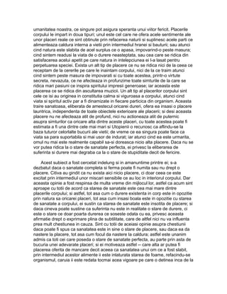 umanitatea noastra, ce singure pot asigura speranta unui viitor fericit. Placerile
corpului le impart in doua tipuri; unul este cel care ne ofera acele sentimente ale
unor placeri reale ce sint obtinute prin refacerea naturii si suplinesc acele parti ce
alimenteaza caldura interna a vietii prin intermediul hranei si bauturii; sau atunci
cind natura este slabita de acel surplus ce o apasa, impovarind-o peste masura;
cind sintem readusi la viata de o durere neasteptata, sau cea care se ridica din
satisfacerea acelui apetit pe care natura in intelepciunea ei l-a lasat pentru
perpetuarea speciei. Exista un alt tip de placere ce nu se ridica nici de la ceea ce
receptam de la cererile pe care le inaintam corpului, nici de la ce traim atunci
cind sintem peste masura de impovarati si cu toate acestea, printr-o virtute
secreta, nevazuta, ce ne afecteaza in profunzime toate simturile de la care se
ridica mari pasiuni ce inspira spiritului impresii generoase; iar aceasta este
placerea ce se ridica din ascultarea muzicii. Un alt tip al placerilor corpului sint
cele ce isi au originea in constitutia calma si viguroasa a corpului, atunci cind
viata si spiritul activ par a fi dinamizate in fiecare particica din organism. Aceasta
traire sanatoasa, eliberata de amestecul oricarei dureri, ofera ea insasi o placere
launtrica, independenta de toate obiectele exterioare ale placerii; si desi aceasta
placere nu ne afecteaza atit de profund, nici nu actioneaza atit de puternic
asupra simturilor ca oricare alta dintre aceste placeri, cu toate acestea poate fi
estimata a fi una dintre cele mai mari si Utopienii o recunosc ca aflindu-se la
baza tuturor celorlalte bucurii ale vietii; de vreme ce ea singura poate face ca
viata sa para suportabila si mai usor de indurat; iar atunci cind ea este urmarita,
omul nu mai este realmente capabil sa-si doreasca nicio alta placere. Daca nu se
vor putea ridica la o stare de sanatate perfecta, ei privesc la eliberarea de
suferinta si durere mai degraba ca la o stare de stupiditate decit de fericire.
Acest subiect a fost cercetat indelung si in amanuntime printre ei; s-a
dezbatut daca o sanatate completa si ferma poate fi numita sau nu drept o
placere. Citiva au gindit ca nu exista aici nicio placere, ci doar ceea ce este
excitat prin intermediul unor miscari sensibile ce au loc in interiorul corpului. Dar
aceasta opinie a fost respinsa de multa vreme din mijlocul lor, astfel ca acum sint
aproape cu totii de acord ca starea de sanatate este cea mai mare dintre
placerile corpului; si astfel, tot asa cum o durere existenta in corp este in opozitie
prin natura sa oricarei placeri, tot asa cum insasi boala este in opozitie cu starea
de sanatate a corpului, ei sustin ca starea de sanatate este insotita de placere; si
daca cineva poate sustine ca suferinta nu este in realitate o stare de durere, ci
este o stare ce doar poarta durerea ce soseste odata cu ea, privesc aceasta
afirmatie drept o exprimare plina de subtilitate, care de altfel nici nu va influenta
prea mult chestiunea in cauza. Sint cu totii de aceiasi opinie asupra chestiunii
daca poate fi spus ca sanatatea este in sine o stare de placere, sau daca ea da
nastere la placere, tot asa cum focul da nastere la caldura; astfel este unanim
admis ca toti cei care poseda o stare de sanatate perfecta, au parte prin asta de
bucuria unei adevarate placeri; si ei motiveaza astfel -- care alta ar putea fi
placerea oferita de mancare decit aceea ca sanatatea unui om ce a fost slabit,
prin intermediul acestor alimente ii este inlaturata starea de foame, refacindu-se
organismul, caruia ii este redata tocmai acea vigoare pe care o detinea inca de la

 