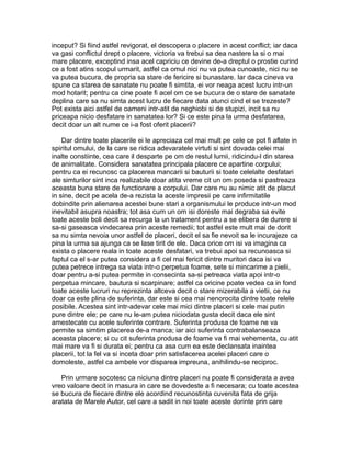 inceput? Si fiind astfel revigorat, el descopera o placere in acest conflict; iar daca
va gasi conflictul drept o placere, victoria va trebui sa dea nastere la si o mai
mare placere, exceptind insa acel capriciu ce devine de-a dreptul o prostie curind
ce a fost atins scopul urmarit, astfel ca omul nici nu va putea cunoaste, nici nu se
va putea bucura, de propria sa stare de fericire si bunastare. Iar daca cineva va
spune ca starea de sanatate nu poate fi simtita, ei vor neaga acest lucru intr-un
mod hotarit; pentru ca cine poate fi acel om ce se bucura de o stare de sanatate
deplina care sa nu simta acest lucru de fiecare data atunci cind el se trezeste?
Pot exista aici astfel de oameni intr-atit de neghiobi si de stupizi, incit sa nu
priceapa nicio desfatare in sanatatea lor? Si ce este pina la urma desfatarea,
decit doar un alt nume ce i-a fost oferit placerii?
Dar dintre toate placerile ei le apreciaza cel mai mult pe cele ce pot fi aflate in
spiritul omului, de la care se ridica adevaratele virtuti si sint dovada celei mai
inalte constiinte, cea care il desparte pe om de restul lumii, ridicindu-l din starea
de animalitate. Considera sanatatea principala placere ce apartine corpului;
pentru ca ei recunosc ca placerea mancarii si bauturii si toate celelalte desfatari
ale simturilor sint inca realizabile doar atita vreme cit un om poseda si pastreaza
aceasta buna stare de functionare a corpului. Dar care nu au nimic atit de placut
in sine, decit pe acela de-a rezista la aceste impresii pe care infirmitatile
dobindite prin alienarea acestei bune stari a organismului le produce intr-un mod
inevitabil asupra noastra; tot asa cum un om isi doreste mai degraba sa evite
toate aceste boli decit sa recurga la un tratament pentru a se elibera de durere si
sa-si gaseasca vindecarea prin aceste remedii; tot astfel este mult mai de dorit
sa nu simta nevoia unor astfel de placeri, decit el sa fie nevoit sa le incurajeze ca
pina la urma sa ajunga ca se lase tirit de ele. Daca orice om isi va imagina ca
exista o placere reala in toate aceste desfatari, va trebui apoi sa recunoasca si
faptul ca el s-ar putea considera a fi cel mai fericit dintre muritori daca isi va
putea petrece intrega sa viata intr-o perpetua foame, sete si mincarime a pielii,
doar pentru a-si putea permite in consecinta sa-si petreaca viata apoi intr-o
perpetua mincare, bautura si scarpinare; astfel ca oricine poate vedea ca in fond
toate aceste lucruri nu reprezinta altceva decit o stare mizerabila a vietii, ce nu
doar ca este plina de suferinta, dar este si cea mai nenorocita dintre toate relele
posibile. Acestea sint intr-adevar cele mai mici dintre placeri si cele mai putin
pure dintre ele; pe care nu le-am putea niciodata gusta decit daca ele sint
amestecate cu acele suferinte contrare. Suferinta produsa de foame ne va
permite sa simtim placerea de-a manca; iar aici suferinta contrabalanseaza
aceasta placere; si cu cit suferinta produsa de foame va fi mai vehementa, cu atit
mai mare va fi si durata ei; pentru ca asa cum ea este declansata inaintea
placerii, tot la fel va si inceta doar prin satisfacerea acelei placeri care o
domoleste, astfel ca ambele vor disparea impreuna, anihilindu-se reciproc.
Prin urmare socotesc ca niciuna dintre placeri nu poate fi considerata a avea
vreo valoare decit in masura in care se dovedeste a fi necesara; cu toate acestea
se bucura de fiecare dintre ele acordind recunostinta cuvenita fata de grija
aratata de Marele Autor, cel care a sadit in noi toate aceste dorinte prin care

 