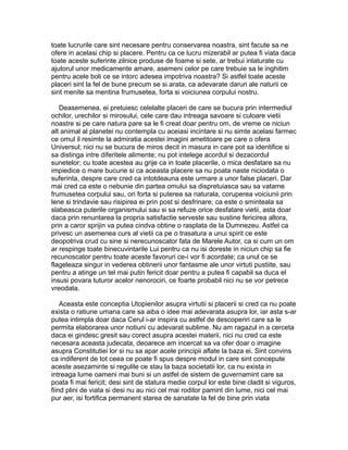 toate lucrurile care sint necesare pentru conservarea noastra, sint facute sa ne
ofere in acelasi chip si placere. Pentru ca ce lucru mizerabil ar putea fi viata daca
toate aceste suferinte zilnice produse de foame si sete, ar trebui inlaturate cu
ajutorul unor medicamente amare, asemeni celor pe care trebuie sa le inghitim
pentru acele boli ce se intorc adesea impotriva noastra? Si astfel toate aceste
placeri sint la fel de bune precum se si arata, ca adevarate daruri ale naturii ce
sint menite sa mentina frumusetea, forta si voiciunea corpului nostru.
Deasemenea, ei pretuiesc celelalte placeri de care se bucura prin intermediul
ochilor, urechilor si mirosului, cele care dau intreaga savoare si culoare vietii
noastre si pe care natura pare sa le fi creat doar pentru om, de vreme ce niciun
alt animal al planetei nu contempla cu aceiasi incintare si nu simte acelasi farmec
ce omul il resimte la admiratia acestei imagini ametitoare pe care o ofera
Universul; nici nu se bucura de miros decit in masura in care pot sa identifice si
sa distinga intre diferitele alimente; nu pot intelege acordul si dezacordul
sunetelor; cu toate acestea au grije ca in toate placerile, o mica desfatare sa nu
impiedice o mare bucurie si ca aceasta placere sa nu poata naste niciodata o
suferinta, despre care cred ca intotdeauna este urmare a unor false placeri. Dar
mai cred ca este o nebunie din partea omului sa dispretuiasca sau sa vatame
frumusetea corpului sau, ori forta si puterea sa naturala, coruperea voiciunii prin
lene si trindavie sau risipirea ei prin post si desfrinare; ca este o sminteala sa
slabeasca puterile organismului sau si sa refuze orice desfatare vietii, asta doar
daca prin renuntarea la propria satisfactie serveste sau sustine fericirea altora,
prin a caror sprijin va putea cindva obtine o rasplata de la Dumnezeu. Astfel ca
privesc un asemenea curs al vietii ca pe o trasatura a unui spirit ce este
deopotriva crud cu sine si nerecunoscator fata de Marele Autor, ca si cum un om
ar respinge toate binecuvintarile Lui pentru ca nu isi doreste in niciun chip sa fie
recunoscator pentru toate aceste favoruri ce-i vor fi acordate; ca unul ce se
flageleaza singur in vederea obtinerii unor fantasme ale unor virtuti pustiite, sau
pentru a atinge un tel mai putin fericit doar pentru a putea fi capabil sa duca el
insusi povara tuturor acelor nenorociri, ce foarte probabil nici nu se vor petrece
vreodata.
Aceasta este conceptia Utopienilor asupra virtutii si placerii si cred ca nu poate
exista o ratiune umana care sa aiba o idee mai adevarata asupra lor, iar asta s-ar
putea intimpla doar daca Cerul i-ar inspira cu astfel de descoperiri care sa le
permita elaborarea unor notiuni cu adevarat sublime. Nu am ragazul in a cerceta
daca ei gindesc gresit sau corect asupra acestei materii, nici nu cred ca este
necesara aceasta judecata, deoarece am incercat sa va ofer doar o imagine
asupra Constitutiei lor si nu sa apar acele principii aflate la baza ei. Sint convins
ca indiferent de tot ceea ce poate fi spus despre modul in care sint concepute
aceste asezaminte si regulile ce stau la baza societatii lor, ca nu exista in
intreaga lume oameni mai buni si un astfel de sistem de guvernamint care sa
poata fi mai fericit; desi sint de statura medie corpul lor este bine cladit si viguros,
fiind plini de viata si desi nu au nici cel mai roditor pamint din lume, nici cel mai
pur aer, isi fortifica permanent starea de sanatate la fel de bine prin viata

 