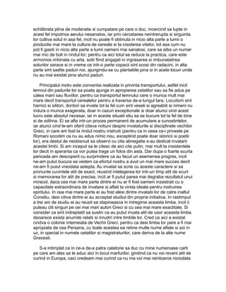 echilibrata plina de moderatie si cumpatare pe care o duc, incercind sa lupte in
acest fel impotriva aerului nesanatos, iar prin cercetarea neintrerupta si sirguinta
lor cultiva solul in asa fel, incit nu poate fi obtinuta in nicio alta parte a lumii o
productie mai mare la cultura de cereale si la cresterea vitelor, tot asa cum nu
pot fi gasiti in nicio alta parte a lumii oameni mai sanatosi, care sa aiba un numar
mai mic de boli in rindul lor; pentru ca aici totul se reduce la practica, care este
armonios imbinata cu arta, sotii fiind angajati in ingrasarea si imbunatatirea
solurilor sarace si in vreme ce intr-o parte copacii sint scosi din radacini, in alta
parte sint sadite paduri noi, ajungindu-se cu plantatiile pina si in acele locuri unde
nu au mai existat pina atunci paduri.
Principalul motiv este conventia realizata in privinta transportului, astfel incit
lemnul din padurile lor sa poata ajunge in apropierea cetatilor sau sa fie adus pe
calea marii sau fluviilor, pentru ca transportul lemnului cere o munca mult mai
mare decit transportul cerealelor pentru a traversa de-a lungul tara. Locuitorii sint
harnici si silitori, doritori sa invete tot la fel cum sint veseli si agreabili si nimeni nu
indura o munca exagerata, doar in cazuri exceptionale si doar atunci cind acest
lucru este absolut necesar, iar in aceste situatii stiu sa se bucure tot la fel de bine
si de odihna. Ei se afla intr-un proces permanent de acumulare a cunostintelor,
iar atunci cind le-am oferit citeva notiuni despre invataturile si disciplinele vechilor
Greci, in care am fost la rindul nostru instruiti (pentru ca in ceea ce-i priveste pe
Romani socotim ca nu au adus nimic nou, exceptind poate doar istoricii si poetii
lor), era destul de neobisnuit sa observi cu cita abnegatie s-au dedicat invatarii
acestei limbi. Si am inceput sa le citesc de aici cite putin, mai mult la insistentele
lor decit in speranta ca vor putea trage un folos din asta. Dar dupa o foarte scurta
perioada am descoperit cu surprindere ca au facut un asemenea progres, incit
ne-am putut bucura sa vedem ca efortul nostru a avut un mai mare succes decit
ne-am fi putut vreodata astepta. Au invatat sa scrie cu aceste caractere si sa
pronunte cuvintele atit de exact, reusind intelegerea lor intr-un timp atit de scurt
si memorarea lor atit de precisa, incit ar fi putut parea mai degraba rezultatul unui
miracol, daca cea mai mare parte dintre ei nu ar fi fost oameni inzestrati cu o
capacitate extraordinara de invatare si aflati la virsta ideala pentru instruirea
spiritului. In cea mai mare parte ei au fost alesi dintre invatatii lor de catre inaltul
Consiliu, desi citiva dintre ei au acceptat studiul din propria initiativa. In rastimpul
a trei ani de studiu ei au reusit sa stapineasca in intregime aceasta limba, incit ii
puteau citi singuri pe cei mai mari autori Greci si cu cea mai mare exactitate. Si
consider ca sint indreptatit sa sustin ca au putut invata atit de usor aceasta limba
deoarece exista anumite relatii si inrudiri intre limbile lor. Cred ca aici a existat
cindva o colonie intemeiata de Vechii Greci; pentru ca desi limba lor pare a fi mai
apropiata de cea Persana, cu toate acestea ea retine multe nume aflate si azi in
uz, in special in numele cetatilor si magistraturilor, care deriva de la alte nume
Grecesti.
S-a intimplat ca in ce-a de-a patra calatorie sa duc cu mine numeroase carti
pe care am ales sa le aduc aici in locul marfurilor, gindind ca nu voi reveni atit de
curind in Europa, caci credeam mai curind ca nu ma voi mai reintoarce niciodata

 