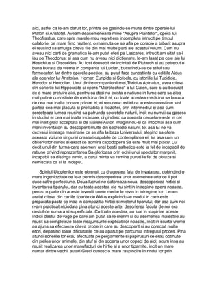aici, astfel ca le-am daruit lor, printre ele gasindu-se multe dintre operele lui
Platon si Aristotel. Aveam deasemenea la mine "Asupra Plantelor", opera lui
Theofrastus, care spre marele meu regret era incompleta intrucit pe timpul
calatoriei pe mare fiind neatent, o maimuta ce se afla pe corabie a tabarit asupra
ei reusind sa smulga citeva file din mai multe parti ale acestui volum. Cum nu
aveau nici carti de gramatica le-am putut oferi pe Lascares, intrucit am uitat sa-l
iau pe Theodorus; si asa cum nu aveau nici dictionare, le-am lasat pe cele ale lui
Hesichius si Discorides. Au fost deosebit de incintati de Plutarch si au petrecut o
buna bucata de vreme in compania lui Lucian, bucurindu-se de stilul sau
fermecator. Iar dintre operele poetice, au putut face cunostiinta cu editiile Aldus
ale operelor lui Aristofan, Homer, Euripide si Sofocle, cu istoriile lui Tucidide,
Herodot si Herodian. Unul dintre companionii mei,Thricius Apinatus, avea citeva
din scrierile lui Hippocrate si opera "Microtechne" a lui Galen, care s-au bucurat
de o mare pretuire aici, pentru ca desi nu exista o natiune in lume care sa aiba
mai putine cunostinte de medicina decit ei, cu toate acestea medicina se bucura
de cea mai inalta onoare printre ei; ei recunosc astfel ca aceste cunostinte sint
partea cea mai placuta si profitabila a filozofiei, prin intermediul ei asa cum
cerceteaza lumea reusind sa patrunda secretele naturii, incit nu numai ca gasesc
in studiul ei cea mai inalta incintare, ci gindesc ca aceasta cercetare este in cel
mai inalt grad acceptata si de Marele Autor, imaginindu-si ca intocmai asa cum
marii inventatori au descoperit multe din secretele naturii, tot asa El ne va
dezvalui intreaga masinarie ce se afla la baza Universului, alegind sa ofere
aceasta viziune singurei creaturi capabile de contemplarea ei, tot asa cum un
observator curios si exact ce admira capodopera Sa este mult mai placut Lui
decit unul din turma care asemeni unei bestii salbatice este la fel de incapabil de
ratiune privind reprezentarea Sa glorioasa prin ochii unui spectator marginit,
incapabil sa distinga nimic, a carui minte va ramine pururi la fel de obtuza si
nemiscata ca si la Inceput.
Spiritul Utopienilor este obisnuit cu dragostea fata de invatatura, dobindind o
mare ingeniozitate ce le-a permis descoperirea unor asemenea arte ce ii pot
duce catre perfectiune. Doua lucruri ne datoreaza noua, descoperirea hirtiei si
inventarea tiparului, dar cu toate acestea ele nu sint in intregime opera noastra,
pentru o parte din aceste inventii unele merite le revin in intregime lor. Le-am
aratat citeva din cartile tiparite de Aldus explicindu-le modul in care este
preparata pasta ce intra in compozitia hirtiei si misterul tiparului; dar asa cum noi
n-am practicat niciodata pina atunci aceste arte, descrierea facuta de noi era
destul de sumara si superficiala. Cu toate acestea, au luat in stapinire aceste
indicii destul de vage pe care am putut sa le oferim si cu asemenea maiestrie au
reusit sa completeze toate neajunsurile explicatiilor noastre, incit in scurta vreme
au ajuns sa efectueze citeva probe in care au descoperit si au corectat multe
erori, depasind toate dificultatile ce au aparut pe parcursul intregului proces. Pina
atunci scrierile lor erau efectuate pe pergamente si papirusuri ce erau obtinute
din pielea unor animale, din stuf si din scoarta unor copaci de aici; acum insa au
reusit realizarea unor manufacturi de hirtie si a unor tiparnite, incit un mare
numar dintre vechii autori Greci cunosc o mare raspindire in rindul lor prin

 