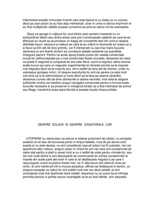 intermediul acestei minunate inventii care este tiparul si cu toate ca nu cunosc
decit pe acei autori ce au fost deja mentionati, doar in urma a citorva imprimari ei
au fost multiplicati, editiile scoase numarind azi pina la citeva mii de exemplare.
Daca va ajunge in mijlocul lor unul dintre acei oameni inzestrati cu un
extraordinar talent sau dintre aceia care prin numeroasele calatorii pe care le-au
efectuat au reusit sa acumuleze un bagaj de cunostinte iesit din comun despre
diferitele locuri, obiceiuri si natiuni pe care le-au intilnit in drumurile lor (ceea ce a
si facut sa fim atit de bine primiti), vor fi intimpinati cu cea mai mare bucurie;
deoarece ei sint foarte doritori sa cunoasca statele existente pe suprafata
intregului pamint. Pentru ca acolo ajung foarte putine din vasele comerciale,
insula lor nefiind plasata pe o ruta comerciala foarte circulata, deoarece tot ceea
ce poate fi negociat si cumparat de aici este fierul, aurul si argintul, adica tocmai
acele bunuri pe care un negustor experimentat isi doreste tocmai sa le exporte
mai degraba decit sa le importe aici, intr-o astfel de tara atit de stranie, unde nu
valoreaza aproape nimic; cit despre exporturile lor sint de parere ca este mult
mai bine sa si le administreze ei insisi decit sa le lase pe seama strainilor,
deoarece cunosc atit de bine obiceiurile si starea vecinilor, incit asta le asigura
suficiente motive sa intretina singuri navigatia comerciala pentru a furniza toate
bunurile necesare si sa prezerve in intregime binele ce a fost intemeiat de primul
sau Rege, mentinind acea stare fericita a acestei insulei binecuvintate.

DESPRE SCLAVII SI DESPRE CASATORIILE LOR

UTOPIENII nu obisnuiesc sa aduca in sclavie prizonierii de razboi, cu exceptia
acelora ce se dau de bunavoie prinsi in timpul bataliei, inca de pe atunci cind
soarta ei nu este decisa; nu sint considerati nascuti sclavi nici fii sclavilor, nici cei
apartinind altor natiuni, singurii sclavi in rindul lor sint cei care sint condamnati de
catre stat pentru a plati in acest mod si cu o astfel de viata pentru crimele lor, sau
cei mai multi dintre ei sint descoperiti de comerciantii lor printre condamnatii la
moarte din acele parti ale lumii in care ei isi desfasoara negotul si pe care ii
rascumpara uneori la preturi foarte mici, iar in alte locuri sint obtinuti chiar pe
nimic. Ei sint mentinuti intr-o munca perpetua, aflindu-se totdeauna in lanturi, cu
singura exceptie ca nativii lor sint tratati mult mai rau decit ceilalti; ei sint
considerati mult mai desfrinati decit ceilalti, deoarece nu au putut sa-si infringa
pornirile josnice in pofida tuturor avantajele ce le-au fost oferite prin educatia

 
