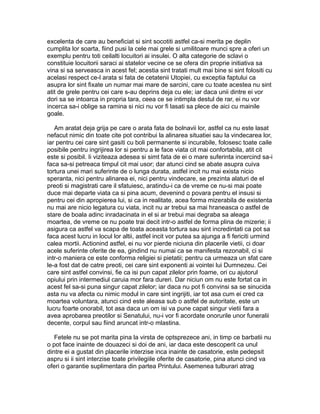 excelenta de care au beneficiat si sint socotiti astfel ca-si merita pe deplin
cumplita lor soarta, fiind pusi la cele mai grele si umilitoare munci spre a oferi un
exemplu pentru toti ceilalti locuitori ai insulei. O alta categorie de sclavi o
constituie locuitorii saraci ai statelor vecine ce se ofera din proprie initiativa sa
vina si sa serveasca in acest fel; acestia sint tratati mult mai bine si sint folositi cu
acelasi respect ce-l arata si fata de cetatenii Utopiei, cu exceptia faptului ca
asupra lor sint fixate un numar mai mare de sarcini, care cu toate acestea nu sint
atit de grele pentru cei care s-au deprins deja cu ele; iar daca unii dintre ei vor
dori sa se intoarca in propria tara, ceea ce se intimpla destul de rar, ei nu vor
incerca sa-i oblige sa ramina si nici nu vor fi lasati sa plece de aici cu mainile
goale.
Am aratat deja grija pe care o arata fata de bolnavii lor, astfel ca nu este lasat
nefacut nimic din toate cite pot contribui la alinarea situatiei sau la vindecarea lor,
iar pentru cei care sint gasiti cu boli permanente si incurabile, folosesc toate caile
posibile pentru ingrijirea lor si pentru a le face viata cit mai confortabila, atit cit
este si posibil. Ii viziteaza adesea si simt fata de ei o mare suferinta incercind sa-i
faca sa-si petreaca timpul cit mai usor; dar atunci cind se abate asupra cuiva
tortura unei mari suferinte de o lunga durata, astfel incit nu mai exista nicio
speranta, nici pentru alinarea ei, nici pentru vindecare, se prezinta alaturi de el
preoti si magistrati care il sfatuiesc, aratindu-i ca de vreme ce nu-si mai poate
duce mai departe viata ca si pina acum, devenind o povara pentru el insusi si
pentru cei din apropierea lui, si ca in realitate, acea forma mizerabila de existenta
nu mai are nicio legatura cu viata, incit nu ar trebui sa mai hraneasca o astfel de
stare de boala adinc inradacinata in el si ar trebui mai degraba sa aleaga
moartea, de vreme ce nu poate trai decit intr-o astfel de forma plina de mizerie; ii
asigura ca astfel va scapa de toata aceasta tortura sau sint incredintati ca pot sa
faca acest lucru in locul lor altii, astfel incit vor putea sa ajunga a fi fericiti urmind
calea mortii. Actionind astfel, ei nu vor pierde niciuna din placerile vietii, ci doar
acele suferinte oferite de ea, gindind nu numai ca se manifesta rezonabil, ci si
intr-o maniera ce este conforma religiei si pietatii; pentru ca urmeaza un sfat care
le-a fost dat de catre preoti, cei care sint exponenti ai vointei lui Dumnezeu. Cei
care sint astfel convinsi, fie ca isi pun capat zilelor prin foame, ori cu ajutorul
opiului prin intermediul caruia mor fara dureri. Dar niciun om nu este fortat ca in
acest fel sa-si puna singur capat zilelor; iar daca nu pot fi convinsi sa se sinucida
asta nu va afecta cu nimic modul in care sint ingrijiti, iar tot asa cum ei cred ca
moartea voluntara, atunci cind este aleasa sub o astfel de autoritate, este un
lucru foarte onorabil, tot asa daca un om isi va pune capat singur vietii fara a
avea aprobarea preotilor si Senatului, nu-i vor fi acordate onorurile unor funeralii
decente, corpul sau fiind aruncat intr-o mlastina.
Fetele nu se pot marita pina la virsta de optsprezece ani, in timp ce barbatii nu
o pot face inainte de douazeci si doi de ani, iar daca este descoperit ca unul
dintre ei a gustat din placerile interzise inca inainte de casatorie, este pedepsit
aspru si ii sint interzise toate privilegiile oferite de casatorie, pina atunci cind va
oferi o garantie suplimentara din partea Printului. Asemenea tulburari atrag

 