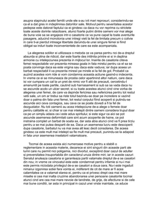 asupra stapinului acelei familii unde ele s-au ivit mari reprosuri, considerindu-se
ca el a dat gres in indeplinirea datoriilor sale. Motivul pentru severitatea acestor
pedepse este datorat faptului ca ei gindesc ca daca nu vor reprima cu strictete
toate aceste dorinte ratacitoare, atunci foarte putini dintre oameni vor mai alege
de buna voie sa se angajeze intr-o casatorie ce va pune capat la toate aventurile
pasagere, aducind monotonia unei intregi vieti la fel de limitata precum o colivie
in care ti-ai pierdut intreaga libertate daruindu-te unei singure femei si fiind
obligat sa induri toate inconvenientele de care ea este acompaniata.
La alegerea sotiilor ei utilizeaza o metoda ce va parea pentru noi de-a dreptul
absurda si plina de ridicol, dar este foarte des intilnita printre ei si in deplina
armonie cu intelepciunea prezenta in mijlocul lor. Inainte de casatorie citeva
femei respectabile vor prezenta mireasa goala in fata mirelui pentru ca el sa se
poata convinge daca ea este virgina sau daca este vaduva; iar dupa aceea un
barbat respectabil il va prezenta miresii pe mirele ei la fel de gol. Probabil ca
auzind acestea vom ride si vom condamna aceasta actiune gasind-o indecenta.
In vreme ce ei se minuneaza de prostia celor apartinind altor natiuni, care daca
isi vor cumpara un cal la un pret de nimic vor fi atit de precauti, cercetindu-l
amanuntit pe toate partile, cautind sub harnasament si sub sa sa vada daca nu
se ascunde acolo un ulcer secret; si cu toate acestea atunci cind vine vorba de
alegerea unei femei, de care va depinde fericirea sau nefericirea pentru tot restul
vetii sale, un om ar trebui sa riste totul bazindu-se doar pe incredere si vazind
doar o palma din fata unei femei, tot restul corpului fiind acoperit si putindu-se
ascunde aici ceva contagios, sau ceva ce se poate dovedi a fi la fel de
dezgustator. Nu toti oamenii au acea intelepciune de-a alege o femeie doar
pentru calitatile ei; si chiar si cei mai intelepti dintre oameni considera trupul doar
ca pe un simplu adaos ce-i este adus spiritului; si este sigur ca aici se pot
ascunde asemenea deformitati care sint acum acoperite de haine, ce pot
instraina complet un barbat de soata sa, dar asta abia atunci cind va fi prea tirziu
pentru a se mai putea desparti de ea. Daca un asemenea lucru este descoperit
dupa casatorie, barbatul nu va mai avea alt leac decit consolarea. De aceea
gindesc ca este mult mai intelept sa fie mult mai precauti, punindu-se la adapost
in fata unor asemenea inselatorii vatamatoare.
Tocmai de aceea exista aici numeroase motive pentru a stabili o
reglementare in aceasta materie, deoarece ei sint singurii din aceaste parti ale
lumii care nu permit nici poligamia, nici divortul, exceptind doar cazul de adulter
si preversitatea insuportabila din caracterul unuia dintre miri; iar in aceste cazuri
Senatul anuleaza casatoria si garanteaza partii vatamate dreptul de-a se casatori
din nou; in vreme ce vinovatul este este condamnat pentru infamie si nu-i mai
este permis niciodata privilegiul de-a se casatori a doua oara. Nu-i este ingaduit
nimanui izgonirea sotiei fara vointa ei, indiferent de cit de mare ar fi acea
calamitatea ce a vatamat starea ei, pentru ca ei privesc drept cea mai mare
miselie si cea mai inalta cruzime abandonarea unei persoane casatorite tocmai
atunci cind are cea mai mare nevoie de tandrete, de grije, de afectiune si de cele
mai bune conditii, iar asta in principal in cazul unei virste inaintate, ce aduce

 