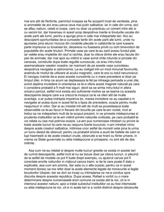 mai era atit de fierbinte, pamintul incepea sa fie acoperit incet de verdeata, pina
si animalele de aici erau parca ceva mai putin salbatice; iar in cele din urma, aici
se aflau natiuni, cetati si orase, care nu doar ca practicau un comert intre ele si
cu vecinii lor, dar traversau in acest scop deopotriva marile si tinuturile uscate din
acele parti ale lumii, pentru a ajunge pina in cele mai indepartate tari. Aici au
descoperit oportunitatea de-a cunoaste tarile din acele parti ale lumii, unde nu
ajunsese pina atunci niciuna din corabiile plecate in calatoriile la care luasera
parte impreuna cu tovarasii lor, deoarece nu fusesera priviti cu ochi binevoitori de
populatiile din acele tinuturi. Primele vase pe care le-au zarit aveau fundul plat,
iar velele erau impletite din stuf si rachita, doar la citeva dintre ele erau facute din
piei de animale; dar mai apoi au intilnit si vase avind chila rotunda si pinzele din
canavas, construite dupa toate regulile cunoscute, ce erau intru-totul
asemanatoare vaselor noastre; iar marinarii de pe aceste vase cunosteau
deopotriva navigatia si astronomia. Le-au cistigat intr-un mod minunat favorurile,
aratindu-le modul de utilizare al acului magnetic, care le era cu totul necunoscut.
Ei navigau inainte de-a avea aceste cunostinte cu o mare prevedere si doar pe
timpul zilei, in timp ce acum se deplaseaza la fel pe intreaga perioada a unei zile,
avind deplina incredere in orientarea ce le-o ofera acesti magneti naturali pe care
ii considera probabil a fi mult mai siguri, decit sa se simta intru-totul in afara
oricarui pericol, astfel incit exista aici suficiente motive sa se teama ca aceasta
descoperire despre care s-a crezut la inceput ca le va oferi atit de multe
avantaje, s-ar putea indrepta impotriva lor, marea incredere ce au capatat-o in
navigatie ar putea duce in acest fel la o lipsa de prevedere, ocazie pentru multe
neajunsuri in viitor. Dar ei au insistat intr-atit de mult sa povesteasca toate
observatiile ce le-au facut in fiecare din locurile pe care le-am vizitat, incit ar
trebui sa ne indepartam mult de la scopul prezent, in ce priveste intelepciunea si
prudenta institutiilor ce le-am intilnit printre natiunile civilizate, pe care probabil le
voi relata cu cea mai potrivia ocazie. Le-am pus numeroase intrebari cu privire la
toate aceste lucruri la care ne-au raspuns foarte bucurosi; n-am intrebat nimic
despre acele creaturi salbatice, intilnirea unor astfel de monstri este pina la urma
un lucru destul de obisnuit; pentru ca probabil oricine a auzit de haitele de caini si
lupi hasmesiti si de acele creaturi crude, obisnuite a se hrani cu fiinte umane, in
vreme ce State guvernate cu atita intelepciune si pricepere, nu sint atit de des
intilnite.
Asa cum ne-au relatat si despre multe lucruri gresite ce exista in aceste tari
de curind descoperite, astfel incit el nu se bizuie doar pe citeva lucruri, ci plecind
de la astfel de modele ce pot fi luate drept exemplu, cu ajutorul caruia pot fi
corectate erorile natiunilor in mijlocul carora traim; si de la care poate fi data o
explicatie, asa cum am promis, dar asta cu o alta ocazie; pentru ca in acest
moment doresc sa ma refer doar la acele elemente legate de moravurile si legile
locuitorilor Utopiei; dar as dori sa incep cu intimplarea ce ne-a condus spre
discutia despre aceasta republica. Dupa aceea, Rafael a vorbit cu o mare
determinare despre numeroasele erori comune ce exista atit la noi, cit si in
interiorul acestor natiuni; apoi a tratat subiectul institutiilor ce au fost intemeiate
cu atita intelepciune la noi, cit si in acele tari si a vorbit distinct despre obiceiurile

 