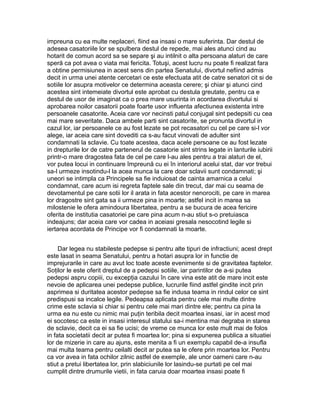 impreuna cu ea multe neplaceri, fiind ea insasi o mare suferinta. Dar destul de
adesea casatoriile lor se spulbera destul de repede, mai ales atunci cind au
hotarit de comun acord sa se separe şi au intilnit o alta persoana alaturi de care
speră ca pot avea o viata mai fericita. Totuşi, acest lucru nu poate fi realizat fara
a obtine permisiunea in acest sens din partea Senatului, divortul nefiind admis
decit in urma unei atente cercetari ce este efectuata atit de catre senatori cit si de
sotiile lor asupra motivelor ce determina aceasta cerere; şi chiar şi atunci cind
acestea sint intemeiate divortul este aprobat cu destula greutate, pentru ca e
destul de usor de imaginat ca o prea mare usurinta in acordarea divortului si
aprobarea noilor casatorii poate foarte usor influenta afectiunea existenta intre
persoanele casatorite. Aceia care vor necinsti patul conjugal sint pedepsiti cu cea
mai mare severitate. Daca ambele parti sint casatorite, se pronunta divortul in
cazul lor, iar persoanele ce au fost lezate se pot recasatori cu cel pe care si-l vor
alege, iar aceia care sint dovediti ca s-au facut vinovati de adulter sint
condamnati la sclavie. Cu toate acestea, daca acele persoane ce au fost lezate
in drepturile lor de catre partenerul de casatorie sint strins legate in lanturile iubirii
printr-o mare dragostea fata de cel pe care l-au ales pentru a trai alaturi de el,
vor putea locui in continuare împreună cu ei în interiorul acelui stat, dar vor trebui
sa-l urmeze insotindu-l la acea munca la care doar sclavii sunt condamnati; şi
uneori se intimpla ca Principele sa fie induiosat de cainta amarnica a celui
condamnat, care acum isi regreta faptele sale din trecut, dar mai cu seama de
devotamentul pe care sotii lor il arata in fata acestor nenorociti, pe care in marea
lor dragostre sint gata sa ii urmeze pina in moarte; astfel incit in marea sa
milostenie le ofera amindoura libertatea, pentru a se bucura de acea fericire
oferita de institutia casatoriei pe care pina acum n-au stiut s-o pretuiasca
indeajuns; dar aceia care vor cadea in aceiasi gresala nesocotind legile si
iertarea acordata de Principe vor fi condamnati la moarte.
Dar legea nu stabileste pedepse si pentru alte tipuri de infractiuni; acest drept
este lasat in seama Senatului, pentru a hotari asupra lor in functie de
imprejurarile in care au avut loc toate aceste evenimente si de gravitatea faptelor.
Soţilor le este oferit dreptul de a pedepsi sotiile, iar parintilor de a-si putea
pedepsi aspru copiii, cu excepţia cazului în care vina este atit de mare incit este
nevoie de aplicarea unei pedepse publice, lucrurile fiind astfel gindite incit prin
asprimea si duritatea acestor pedepse sa fie indusa teama in rindul celor ce sint
predispusi sa incalce legile. Pedeapsa aplicata pentru cele mai multe dintre
crime este sclavia si chiar si pentru cele mai mari dintre ele; pentru ca pina la
urma ea nu este cu nimic mai puţin teribila decit moartea insasi, iar in acest mod
ei socotesc ca este in insasi interesul statului sa-i mentina mai degraba in starea
de sclavie, decit ca ei sa fie ucisi; de vreme ce munca lor este mult mai de folos
in fata societatii decit ar putea fi moartea lor; pina si expunerea publica a situatiei
lor de mizerie in care au ajuns, este menita a fi un exemplu capabil de-a insufla
mai multa teama pentru ceilalti decit ar putea sa le ofere prin moartea lor. Pentru
ca vor avea in fata ochilor zilnic astfel de exemple, ale unor oameni care n-au
stiut a pretui libertatea lor, prin slabiciunile lor lasindu-se purtati pe cel mai
cumplit dintre drumurile vietii, in fata caruia doar moartea insasi poate fi

 