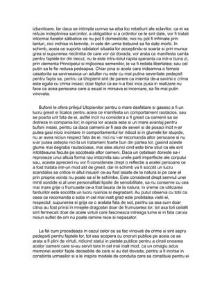 izbavitoare. Iar daca se intimpla cumva sa aiba loc rebeliuni ale sclavilor, ca ei sa
refuze indeplinirea sarcinilor, a obligatiilor si a ordinilor ce le sint date, vor fi tratati
intocmai fiarelor sălbatice ce nu pot fi domesticite, nici nu pot fi infrinate prin
lanturi, nici inchise in temnite, in cele din urma trebuind sa fie date mortii. In
schimb, aceia ce suporta rabdatori situatia lor acceptindu-si soarta si prin munca
grea si supunerea neclintita de care vor da dovada, vor arata ca manifesta cainta
pentru faptele lor din trecut, nu le este intru-totul rapita speranta ca intr-o buna zi,
prin clementa Principelui si mijlocirea semenilor, le va fi redata libertatea; sau cel
putin sa le fie redusa pedeapsa. Chiar pina si acela care indeamna o femeie
casatorita sa savirseasca un adulter nu este cu mai putina severitate pedepsit
pentru fapta sa; pentru ca Utopienii sint de parere ca intentia de-a savirsi o crima
este egala cu crima insasi; doar faptul ca ea n-a fost inca pusa in realizare nu
face ca acea persoana care a esuat in mirsava ei incercare, sa fie mai putin
vinovata.
Bufonii le ofera prilejul Utopienilor pentru o mare desfatare si gasesc a fi un
lucru gresit si ticalos pentru aceia ce manifesta un comportament rautacios, sau
se poarta urit fata de ei, astfel incit nu considera a fi gresit ca oamenii sa se
distreze in compania lor; in opinia lor acesta este si un mare avantaj pentru
bufoni insasi, pentru ca daca oamenii ar fi asa de severi si de posaci incit n-ar
putea gasi nicio incintare in comportamentul lor ridicol si in glumele lor stupide,
nu ar avea niciun respect fata de ei, nici nu i-ar recomanda altor persoane si nu
s-ar putea astepta nici la un tratament foarte bun din partea lor, gasind aceste
glume mai degraba rautacioase, mai ales atunci cind este bine stiut ca ele sint
intotdeauna facute pe socoteala altor oameni. Daca un cetatean doreste sa-i
reproseze unui altuia forma rau intocmita sau unele parti imperfecte ale corpului
sau, aceste aprecieri nu vor fi considerate drept o reflectie a acelei persoane ce
a fost tratata intr-un mod atit de gresit, dar in schimb va fi socotit un lucru
scandalos sa critice in altul insusiri ce-au fost lasate de la natura si pe care el
prin propria vointa nu poate sa si le schimbe. Este considerat drept semnul unei
minti sordide si al unei personalitati lipsite de sensibilitate, sa nu conserve cu cea
mai mare grije o frumusete ce-a fost lasata de la natura, in vreme ce utilizarea
fardurilor este socotita un lucru rusinos si degradant. Au putut observa cu totii ca
ceea ce recomanda o sotie in cel mai inalt grad este probitatea vietii ei,
respectul, supunerea si grija ce o aratata fata de sot, pentru ca asa cum doar
citiva au fost prinsi in mrejele dragostei doar de frumusetea lor, tot asa toti ceilalti
sint fermecati doar de acele virtuti care fascineaza intreaga lume si in fata caruia
niciun suflet de om nu poate ramine rece si nepasator.
La fel cum procedeaza in cazul celor ce se fac vinovati de crime si sint aspru
pedepsiti pentru faptele lor, tot asa acopera cu onoruri publice pe aceia ce se
arata a fi plini de virtuti, ridicind statui in pietele publice pentru a cinsti onoarea
acelor oameni care si-au servit tara in cel mai inalt mod, ca un omagiu adus
memoriei acelor fapte deosebite de care ei au dat dovada, pentru a fi incrise in
constiinta urmasilor si a le inspira modele de conduita care sa constituie pentru ei

 