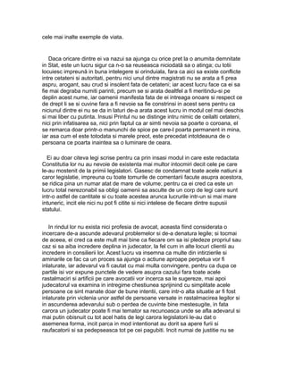 cele mai inalte exemple de viata.

Daca oricare dintre ei va nazui sa ajunga cu orice pret la o anumita demnitate
in Stat, este un lucru sigur ca n-o sa reuseasca niciodată sa o atinga; cu totii
locuiesc impreună in buna intelegere si orinduiala, fara ca aici sa existe conflicte
intre cetateni si autoritati, pentru nici unul dintre magistrati nu se arata a fi prea
aspru, arogant, sau crud si insolent fata de cetateni; iar acest lucru face ca ei sa
fie mai degraba numiti parinti, precum se si arata dealtfel a fi meritindu-si pe
deplin acest nume, iar oamenii manifesta fata de ei intreaga onoare si respect ce
de drept li se si cuvine fara a fi nevoie sa fie constrinsi in acest sens pentru ca
niciunul dintre ei nu se da in laturi de-a arata acest lucru in modul cel mai deschis
si mai liber cu putinta. Insusi Printul nu se distinge intru nimic de ceilalti cetateni,
nici prin infatisarea sa, nici prin faptul ca ar simti nevoia sa poarte o coroana, el
se remarca doar printr-o manunchi de spice pe care-l poarta permanent in mina,
iar asa cum el este totodata si marele preot, este precedat intotdeauna de o
persoana ce poarta inaintea sa o luminare de ceara.
Ei au doar citeva legi scrise pentru ca prin insasi modul in care este redactata
Constitutia lor nu au nevoie de existenta mai multor intocmiri decit cele pe care
le-au mostenit de la primii legislatori. Gasesc de condamnat toate acele natiuni a
caror legislatie, impreuna cu toate tomurile de comentarii facute asupra acestora,
se ridica pina un numar atat de mare de volume; pentru ca ei cred ca este un
lucru total nerezonabil sa obligi oamenii sa asculte de un corp de legi care sunt
intr-o astfel de cantitate si cu toate acestea arunca lucrurile intr-un si mai mare
intuneric, incit ele nici nu pot fi citite si nici intelese de fiecare dintre supusii
statului.
In rindul lor nu exista nici profesia de avocat, aceasta fiind considerata o
incercare de-a ascunde adevarul problemelor si de-a denatura legile; si tocmai
de aceea, ei cred ca este mult mai bine ca fiecare om sa isi pledeze propriul sau
caz si sa aiba incredere deplina in judecator, la fel cum in alte locuri clientii au
incredere in consilierii lor. Acest lucru va insemna ca multe din intirzierile si
aminarile ce fac ca un proces sa ajunga o actiune aproape perpetua vor fi
inlaturate, iar adevarul va fi cautat cu mai multa convingere, pentru ca dupa ce
partile isi vor expune punctele de vedere asupra cazului fara toate acele
rastalmaciri si artificii pe care avocatii vor incerca sa le sugereze, mai apoi
judecatorul va examina in intregime chestiunea sprijinind cu simplitate acele
persoane ce sint manate doar de bune intentii, care intr-o alta situatie ar fi fost
inlaturate prin viclenia unor astfel de persoane versate in rastalmacirea legilor si
in ascunderea adevarului sub o perdea de cuvinte bine mestesugite, in fata
carora un judecator poate fi mai temator sa recunoasca unde se afla adevarul si
mai putin obisnuit cu tot acel hatis de legi carora legislatorii le-au dat o
asemenea forma, incit parca in mod intentionat au dorit sa apere furii si
raufacatorii si sa pedepseasca tot pe cei pagubiti. Incit numai de justitie nu se

 