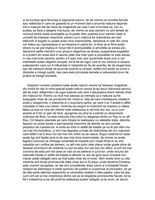 si sa lucreze spre fericirea si siguranta tuturor. Iar de vreme ce conditia fericita
sau nefericita in care se gaseste la un moment dat o anumita natiune depinde
intr-o masura atit de mare de magistratii pe care ii are in fruntea sa, nici nu
puteau sa faca o alegere mai buna, de vreme ce acei oameni nu sint tentati de
niciunul dintre acele avantajele ce le poate oferi puterea unor oameni slabi si
urmariti de interese meschine, pentru ca in mijlocul lor dobindirea de mari
latifundii si bogatii nu poate avea nicio insemnatate, deoarece in cele din urma
vor trebui sa-i paraseasca si sa intoarca in patria lor, in timp ce ei fiind acolo
straini nu se pot implica in niciun fel in animozitatile si amicitiile ce exista aici,
devenind astfel membrii unor grupuri oligarhice ce doresc acapararea bogatiilor
si a puterii din acea tara in dauna celei mai mari parti a populatiei ce este adusa
in cea mai lucie saracie, pentru a fi apoi mai usor guvernata dupa cum o cer
interesele acelei oligarhii corupte, tot la fel de sigur cum ei vor actiona si asupra
judecatorilor care vor fi influentati in hotaririle lor fie de avaritie, fie de slugarnicia
sau de interesul dictat de anumite amicitii si cirdasii, astfel incit acolo va urma o
disolutie a intregii justitii, cea care este principala temelie si adevaratul izvor de
putere al intregii societati.
Utopienii numesc prietene toate acele natiuni vecine ce folosesc magistrati
din rindul lor dar in mod special acele natiuni carora le-au facut odinioara servicii
atit de mari, eliberindu-i de jugul sclaviei sub care ii adusesera tiranii ridicati chiar
din mijlocul lor. Pentru ca mult mai adesea se intimpla ca o natiune sa fie
subjugata chiar de cei provenind din rindul ei, fata de care intotdeauna cetatenii
arata o slugarnicie, o toleranta si o supunere oarba, pe care n-ar fi aratat-o altfel
niciodata in fata unui strain, mintindu-se singuri si incercind sa impace cu ideea
falsa ca raul ce vine din interior este totdeauna si cel mai mic rau, ca si cum
acesta ar fi tot un gen de bine, ajungindu-se pina la a pierde cu desavirsire
notiunea de Bine, ce este inlocuita intru-totul cu alegerea dintre un Rau si un alt
Rau. Cit despre aliantele pe care Utopia le realizeaza cu celelalte state, datorita
faptului ca acolo exista o permanenta intocmire de aliante ce sint urmate
perpetuu de ruperea lor, ei evita sa intre in astfel de tratate ce nu le pot oferi nici
cel mai mic beneficiu, ci sint mai degraba urmate de dobindirea de noi vrajmasii,
care altfel n-ar fi avut nici cel mai mic motiv sa se nasca. Dupa credinta lor toate
acele ligi sint lipsite pina si de cea mai mica insemnatate, de vreme ce acele
legaturi comune ce intreaga umanitate le imparte prin insasi fiinta ei nu sint
capabile sa-i unifice pe oameni, cu atit mai putin cele citeva vorbe goale pline de
desarte promisiuni de credinta nu pot sa aiba nici cel mai mic efect; si sint tot mai
convinsi de asta prin tot ceea ce vad ca se petrece in jurul lor, unde niciuna din
natiunile intrate in astfel de tratate si aliante nu are de gind sa-si onoreze nici
macar acele obligatii care au fost luate chiar de ei insisi. Stim foarte bine cu cita
credinta sint tinute promisiunile date chiar aici in Europa, unde doctrina Crestina
este unanim acceptata, iar ele sint considerate drept sacre si inviolabile! Acest
respect se datoreaza in parte spiritului de justitie si cucernicie al principilor, iar pe
de alta parte datorita respectului si veneratiei aratata in fata papilor, care tot asa
cum sint cei si mai credinciosi dintre cei ce isi respecta promisiunile facute, tot la
fel ii indeamna si pe alti printi la realizarea acelor obligatii ce le revin; iar atunci

 