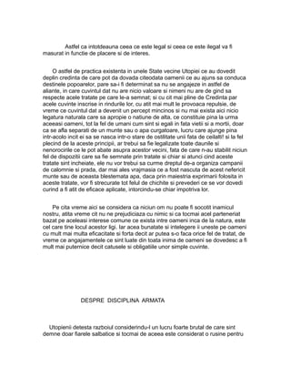 Astfel ca intotdeauna ceea ce este legal si ceea ce este ilegal va fi
masurat in functie de placere si de interes.
O astfel de practica existenta in unele State vecine Utopiei ce au dovedit
deplin credinta de care pot da dovada citeodata oamenii ce au ajuns sa conduca
destinele popoarelor, pare sa-i fi determinat sa nu se angajeze in astfel de
aliante, in care cuvintul dat nu are nicio valoare si nimeni nu are de gind sa
respecte acele tratate pe care le-a semnat; si cu cit mai pline de Credinta par
acele cuvinte inscrise in rindurile lor, cu atit mai mult le provoaca repulsie, de
vreme ce cuvintul dat a devenit un percept mincinos si nu mai exista aici nicio
legatura naturala care sa apropie o natiune de alta, ce constituie pina la urma
aceeasi oameni, tot la fel de umani cum sint si egali in fata vietii si a mortii, doar
ca se afla separati de un munte sau o apa curgatoare, lucru care ajunge pina
intr-acolo incit ei sa se nasca intr-o stare de ostilitate unii fata de ceilalti! si la fel
plecind de la aceste principii, ar trebui sa fie legalizate toate daunile si
nenorocirile ce le pot abate asupra acestor vecini, fata de care n-au stabilit niciun
fel de dispozitii care sa fie semnate prin tratate si chiar si atunci cind aceste
tratate sint incheiate, ele nu vor trebui sa curme dreptul de-a organiza campanii
de calomnie si prada, dar mai ales vrajmasia ce a fost nascuta de acest nefericit
munte sau de aceasta blestemata apa, daca prin maiestria exprimarii folosita in
aceste tratate, vor fi strecurate tot felul de chichite si prevederi ce se vor dovedi
curind a fi atit de eficace aplicate, intorcindu-se chiar impotriva lor.
Pe cita vreme aici se considera ca niciun om nu poate fi socotit inamicul
nostru, atita vreme cit nu ne prejudiciaza cu nimic si ca tocmai acel parteneriat
bazat pe aceleasi interese comune ce exista intre oameni inca de la natura, este
cel care tine locul acestor ligi. Iar acea bunatate si intelegere ii uneste pe oameni
cu mult mai multa eficacitate si forta decit ar putea s-o faca orice fel de tratat, de
vreme ce angajamentele ce sint luate din toata inima de oameni se dovedesc a fi
mult mai puternice decit catusele si obligatiile unor simple cuvinte.

DESPRE DISCIPLINA ARMATA

Utopienii detesta razboiul considerindu-l un lucru foarte brutal de care sint
demne doar fiarele salbatice si tocmai de aceea este considerat o rusine pentru

 