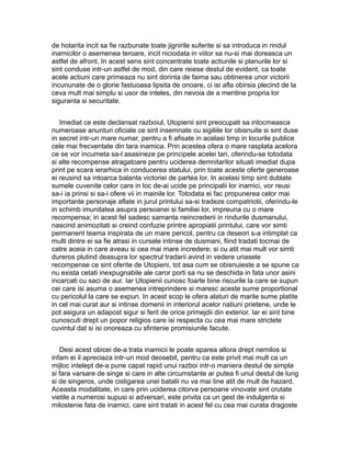 de hotarita incit sa fie razbunate toate jignirile suferite si sa introduca in rindul
inamicilor o asemenea teroare, incit niciodata in viitor sa nu-si mai doreasca un
astfel de afront. In acest sens sint concentrate toate actiunile si planurile lor si
sint conduse intr-un astfel de mod, din care reiese destul de evident, ca toate
acele actiuni care primeaza nu sint dorinta de faima sau obtinerea unor victorii
incununate de o glorie fastuoasa lipsita de onoare, ci isi afla obirsia plecind de la
ceva mult mai simplu si usor de inteles, din nevoia de a mentine propria lor
siguranta si securitate.
Imediat ce este declansat razboiul, Utopienii sint preocupati sa intocmeasca
numeroase anunturi oficiale ce sint insemnate cu sigiliile lor obisnuite si sint duse
in secret intr-un mare numar, pentru a fi afisate in acelasi timp in locurile publice
cele mai frecventate din tara inamica. Prin acestea ofera o mare rasplata acelora
ce se vor incumeta sa-l asasineze pe principele acelei tari, oferindu-se totodata
si alte recompense atragatoare pentru uciderea demnitarilor situati imediat dupa
print pe scara ierarhica in conducerea statului, prin toate aceste oferte generoase
ei reusind sa intoarca balanta victoriei de partea lor. In acelasi timp sint dublate
sumele cuvenite celor care in loc de-ai ucide pe principalii lor inamici, vor reusi
sa-i ia prinsi si sa-i ofere vii in mainile lor. Totodata ei fac propunerea celor mai
importante personaje aflate in jurul printului sa-si tradeze compatriotii, oferindu-le
in schimb imunitatea asupra persoanei si familiei lor, impreuna cu o mare
recompensa; in acest fel sadesc samanta neincrederii in rindurile dusmanului,
nascind animozitati si creind confuzie printre apropiatii printului, care vor simti
permanent teama inspirata de un mare pericol, pentru ca deseori s-a intimplat ca
multi dintre ei sa fie atrasi in cursele intinse de dusmani, fiind tradati tocmai de
catre aceia in care aveau si cea mai mare incredere; si cu atit mai mult vor simti
dureros plutind deasupra lor spectrul tradarii avind in vedere uriasele
recompense ce sint oferite de Utopieni, tot asa cum se obisnuieste a se spune ca
nu exista cetati inexpugnabile ale caror porti sa nu se deschida in fata unor asini
incarcati cu saci de aur. Iar Utopienii cunosc foarte bine riscurile la care se supun
cei care isi asuma o asemenea intreprindere si maresc aceste sume proportional
cu pericolul la care se expun. In acest scop le ofera alaturi de marile sume platite
in cel mai curat aur si intinse domenii in interiorul acelor natiuni prietene, unde le
pot asigura un adapost sigur si ferit de orice primejdii din exterior. Iar ei sint bine
cunoscuti drept un popor religios care isi respecta cu cea mai mare strictete
cuvintul dat si isi onoreaza cu sfintenie promisiunile facute.
Desi acest obicei de-a trata inamicii le poate aparea altora drept nemilos si
infam ei il apreciaza intr-un mod deosebit, pentru ca este privit mai mult ca un
mijloc intelept de-a pune capat rapid unui razboi intr-o maniera destul de simpla
si fara varsare de singe si care in alte circumstante ar putea fi unul destul de lung
si de singeros, unde cistigarea unei batalii nu va mai tine atit de mult de hazard.
Aceasta modalitate, in care prin uciderea citorva persoane vinovate sint crutate
vietile a numerosi supusi si adversari, este privita ca un gest de indulgenta si
milostenie fata de inamici, care sint tratati in acest fel cu cea mai curata dragoste

 