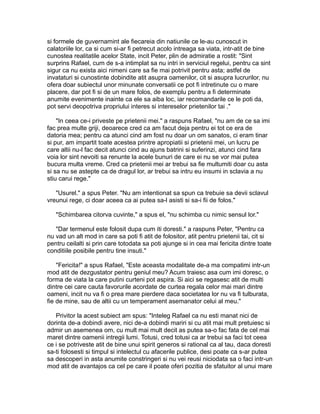 si formele de guvernamint ale fiecareia din natiunile ce le-au cunoscut in
calatoriile lor, ca si cum si-ar fi petrecut acolo intreaga sa viata, intr-atit de bine
cunostea realitatile acelor State, incit Peter, plin de admiratie a rostit: "Sint
surprins Rafael, cum de s-a intimplat sa nu intri in serviciul regelui, pentru ca sint
sigur ca nu exista aici nimeni care sa fie mai potrivit pentru asta; astfel de
invataturi si cunostinte dobindite atit asupra oamenilor, cit si asupra lucrurilor, nu
ofera doar subiectul unor minunate conversatii ce pot fi intretinute cu o mare
placere, dar pot fi si de un mare folos, de exemplu pentru a fi determinate
anumite evenimente inainte ca ele sa aiba loc, iar recomandarile ce le poti da,
pot servi deopotriva propriului interes si intereselor prietenilor tai ."
"In ceea ce-i priveste pe prietenii mei." a raspuns Rafael, "nu am de ce sa imi
fac prea multe griji, deoarece cred ca am facut deja pentru ei tot ce era de
datoria mea; pentru ca atunci cind am fost nu doar un om sanatos, ci eram tinar
si pur, am impartit toate acestea printre apropiatii si prietenii mei, un lucru pe
care altii nu-l fac decit atunci cind au ajuns batrini si suferinzi, atunci cind fara
voia lor sint nevoiti sa renunte la acele bunuri de care ei nu se vor mai putea
bucura multa vreme. Cred ca prietenii mei ar trebui sa fie multumiti doar cu asta
si sa nu se astepte ca de dragul lor, ar trebui sa intru eu insumi in sclavia a nu
stiu carui rege."
"Usurel." a spus Peter. "Nu am intentionat sa spun ca trebuie sa devii sclavul
vreunui rege, ci doar aceea ca ai putea sa-l asisti si sa-i fii de folos."
"Schimbarea citorva cuvinte," a spus el, "nu schimba cu nimic sensul lor."
"Dar termenul este folosit dupa cum iti doresti." a raspuns Peter, "Pentru ca
nu vad un alt mod in care sa poti fi atit de folositor, atit pentru prietenii tai, cit si
pentru ceilalti si prin care totodata sa poti ajunge si in cea mai fericita dintre toate
conditiile posibile pentru tine insuti."
"Fericita!" a spus Rafael, "Este aceasta modalitate de-a ma compatimi intr-un
mod atit de dezgustator pentru geniul meu? Acum traiesc asa cum imi doresc, o
forma de viata la care putini curteni pot aspira. Si aici se regasesc atit de multi
dintre cei care cauta favorurile acordate de curtea regala celor mai mari dintre
oameni, incit nu va fi o prea mare pierdere daca societatea lor nu va fi tulburata,
fie de mine, sau de altii cu un temperament asemanator celui al meu."
Privitor la acest subiect am spus: "Inteleg Rafael ca nu esti manat nici de
dorinta de-a dobindi avere, nici de-a dobindi mariri si cu atit mai mult pretuiesc si
admir un asemenea om, cu mult mai mult decit as putea sa-o fac fata de cel mai
maret dintre oamenii intregii lumi. Totusi, cred totusi ca ar trebui sa faci tot ceea
ce i se potriveste atit de bine unui spirit generos si rational ca al tau, daca doresti
sa-ti folosesti si timpul si intelectul cu afacerile publice, desi poate ca s-ar putea
sa descoperi in asta anumite constringeri si nu vei reusi niciodata sa o faci intr-un
mod atit de avantajos ca cel pe care il poate oferi pozitia de sfatuitor al unui mare

 