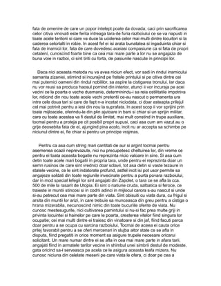 fata de omenire de care un popor intelept poate da dovada; caci prin sacrificarea
celor citiva vinovati este ferita intreaga tara de furia razboiului ce se va napusti in
toate acele teritorii si care va duce la uciderea celor mai multi dintre locuitori si la
caderea celorlalti in robie. In acest fel ei isi arata bunatatea si ingaduinta chiar si
fata de inamicii lor, fata de care dovedesc aceiasi compasiune ca si fata de propri
cetateni, cunoscind foarte bine ca cea mai mare parte a lor nu se angajaza de
buna voie in razboi, ci sint tiriti cu forta, de pasiunile nascute in principii lor.
Daca nici aceasta metoda nu va avea niciun efect, vor sadi in rindul inamicului
samanta zizaniei, stirnind si incurajind pe fratele printului si pe citiva dintre cei
mai puternici oameni din rindul nobililor, sa aspire la cistigarea tronului. Iar daca
nu vor reusi sa produca haosul pornind din interior, atunci ii vor incuraja pe acei
vecini ce le poarta o veche dusmanie, determinindu-i sa reia ostilitatile impotriva
lor, ridicind din nou toate acele vechi pretentii ce-au nascut o permanenta ura
intre cele doua tari si care de fapt n-a incetat niciodata, ci doar asteapta prilejul
cel mai potrivit pentru a iesi din nou la suprafata. In acest scop ii vor sprijini prin
toate mijloacele, oferindu-le din plin ajutoare in bani si chiar si un sprijin militar,
care cu toate acestea va fi destul de limitat, mai mult constind in trupe auxiliare,
tocmai pentru a proteja pe cit posibil propri supusi, caci asa cum am vazut au o
grije deosebita fata de ei, ajungind pina acolo, incit nu ar accepta sa schimbe pe
niciunul dintre ei, fie chiar si pentru un principe vrajmas.
Pentru ca asa cum string mari cantitati de aur si argint tocmai pentru
asemenea ocazii neprevazute, nici nu precupetesc cheltuirea lor, din vreme ce
pentru ei toata aceasta bogatie nu reprezinta nicio valoare in sine. Si asa cum
detin toate acele mari bogatii in propria tara, unde pentru ei reprezinta doar un
semn rusinos de care sint vrednici doar sclavii, tot asa detin si vaste tezaure in
statele vecine, ce le sint indatorate profund, astfel incit isi pot usor permite sa
angajeze soldati din toate regiunile invecinate pentru a purta povara razboiului,
dar in mod special lefegii lor sint angajati din Zapolet, o tara ce se afla la cca.
500 de mile la rasarit de Utopia. Ei sint o natiune cruda, salbatica si feroce, ce
traieste in muntii stincosi si in codrii adinci in mijlocul carora s-au nascut si unde
si-au petrecut cea mai mare parte din viata. Sint obisuiti cu viata dura, cu frigul si
arsita din muntii lor arizi, in care trebuie sa munceasca din greu pentru a cistiga o
hrana mizerabila, necunoscind nimic din toate bucuriile oferite de viata. Nu
cunosc mestesugurile, nici cultivarea pamintului si nu-si fac prea multe griji in
privinta locuintei si hainelor pe care le poarta, cresterea vitelor fiind singura lor
ocupatie; cei mai multi dintre ei traiesc din vinatoare si din jaf, fiind facuti parca
doar pentru a se ocupa cu sarcina razboiului. Tocmai de aceea ei cauta orice
prilej favorabil pentru a se oferi mercenari in slujba altor state ce se afla in
disputa, fiind pregatiti in orice moment sa asigure trupele necesare oricarui
solicitant. Un mare numar dintre ei se afla in cea mai mare parte in afara tarii,
angajati fiind in armatele tarilor vecine in shimbul unei simbrii destul de modeste,
gata oricind sa-l serveasca pe acela ce le asigura aceasta leafa mizera. Nu
cunosc niciuna din celelate meserii pe care viata le ofera, ci doar pe cea a

 