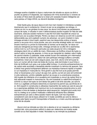 intreaga soarta a bataliei si dupa o rasturnare de situatie au ajuns ca dintr-o
pozitie ce parea a fi disperata, sa-i rapeasca din mina dusmanului o victorie ce
se arata a fi fara dubii de partea lui si doar prin aceasta mutare inteligenta cei
care pareau a fi deja infrinti, au devenit deodata invingatori.
Este foarte greu de spus daca ei sint mai mari mesteri in intinderea curselor
dusmanului sau in evitarea lor. Uneori ei par ca se pregatesc sa retraga, in
vreme ce nici nu se gindesc la asa ceva, iar atunci cind doresc sa paraseasca
cimpul de lupta, in situatia in care ii defavorizeaza pozitia trupelor lor fata de cele
dusmane, executa aceste manevre in asa fel incit este imposibil de crezut ca
acest lucru se va putea intimpla. Pentru ca daca vor observa ca sint intr-o pozitie
defavorabila sau sint coplesiti numeric de adversar, vor porni imediat in mars
intreaga armata in toiul noptii, pastrind cea mai desavirsita ordine si tacere
pentru a se pune intr-o noua pozitie, sau prin anumite strategii abile vor induce in
eroare inamicul cu privire la manevrele ce doresc sa le execute. Iar daca vor
executa retragerea pe timpul zilei, intreaga armata se va afla intr-o asemenea
ordine incit nu va fi mai putin periculos sa cada asupra lor intr-o retragere
strategica decit intr-un astfel de mars. Obisnuiesc sa fortifice cimpul de lupta cu
santuri adinci si largi de aparare, in timp ce pe marginile lor cladesc valuri inalte
de pamint intarite cu palisade; toate aceste lucrari sint realizate prin intermediul
muncii oferite de sclavii lor, alaturi de care participa intreaga suflare a armatei,
exceptindu-i doar pe cei care asigura paza, asa incit, atunci cind sint puse la
lucru un numar atit de mare de brate de munca, este terminata in scurt timp o
linie de fortificatii cum greu s-ar putea altfel inchipui. In privinta echipamentului lor
de razboi este acordata o deosebita atentie inzestrarii cu tehnica de aparare, fara
a folosi insa greoiul echipament defensiv ce impiedica manevra rapida a trupelor
si i-ar impiedica in marsurile lor, fiind gindit in asa fel incit sa le poata permite
chiar si traversarea unor cursuri de apa inot, pentru ca toti cei care sint antrenati
in arta razboiului, printre celelalte sporturi se ocupa si cu practicarea acestuia.
Atit trupele de infanterie cit si cavaleria sint inzestrate cu arcuri de razboi fiind cu
totii adevarati maestri in manuirea lor. Nu sint inzestrati cu sabiil fiind echipati in
schimb cu securi de lupta ce sint destul de grele si de bine ascutite, pe care le
invirt cu o agilitate uimitoare doborindu-si dusmanii la pamint sau azvirlindu-le in
ei. Sint experti in constructia si utilizarea masinariilor de razboi pe care le ascund
cu o asemenea abilitate incit inamicul nici nu le sesizeaza prezenta pina nu sint
asezate in linia de bataie si dezlantuie iadul asupra lor, mergind pina acolo incit
nici nu inteleg ca ar putea fi realizata o defensiva eficienta fara utilitatea
extraordinara pe care o ofera aceste masini de lupta. Cel mai important
considerent care sta la baza utilizarii lor in toate conditiile pe care le ofera o
batalie este faptul ca pot fi transportate si folosite cu o mare usurinta aproape in
orice fel de situatie
Atunci cind se intimpla sa intre intr-o alianta ei isi vor respecta cu sfintenie
cuvintul dat, nicio provocare nefiind in stare sa-i determine sa incalce acele
conditii ce au fost stipulate in tratat. Niciodata nu se intimpla sa pustiasca

 