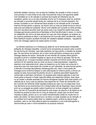 teritoriile statelor inamice, nici sa dea foc holdelor de cereale si chiar si atunci
cind pornesc in mars fortat isi iau cele mai potrivite masuri de siguranta astfel
incit recoltele sa nu fie calcate in picioare de trupele de infanterie sau de
cavalerie, pentru ca nu se stie niciodata cind le vor fi necesare chiar lor, putinduse intimpla in anumite situatii limita sa-i salveze de la un iminent dezastru. Nu
ranesc niciodata un om neinarmat daca acesta nu se intimpla sa fie o iscoada
inamica trimisa pentru a spiona, iar atunci cind un oras se preda de buna voie el
este luat sub totala lor protectie. Atunci cind cetatile sint cucerite cu forta armelor,
trec prin ascutisul securilor doar pe aceia care s-au impotrivit cedarii fara lupta,
intreaga garnizoana pierzindu-si libertatea si fiind transformata in sclavi, in vreme
ce cetatenilor de rind nu le este adusa nici cea mai mica atingere; iar acelora ce
au sustinut predarea le ofera o recompensa din bunurile celor condamnati, restul
fiind distribuit trupelor auxiliare formate din cetatenii statelor prietene, nepastrind
nimic din intreaga captura de razboi pentru ei insisi.
La sfirsitul razboiului nu ii forteaza pe aliatii lor sa le ramburseze cheltuielile
prilejuite de intreaga expeditie, urmand sa le recupereze pe seama celor cuceriti,
fie sub forma de moneda, care este pastrata mai apoi pentru o situatie de acelasi
gen, fie sub forma de domenii, din a caror renta periodica urmeaza sa-si achite
intreaga datorie de razboi. Veniturile ce sint ridicate din aceste citeva teritorii
ocupate si printr-o crestere treptata au ajuns sa se ridice la aproape 700 de mii
de ducati pe an. In scopul recoltarii acestor impozite sint trimisi acolo citiva dintre
oamenii lor de credinta care au ordin sa duca o viata grandioasa, magnifica,
asemeni unor adevarati printi, ceea ce inseamna ca vor trebui sa consume in
acea tara cea mai mare parte din sumele ce sint colectate, iar asta tocmai pentru
a stimula si incuraja dezvoltarea mestesugurilor aici, doar o mica parte din
intreaga suma revenind Utopiei si care este lasata la rindul ei pentru a forma un
capital ce este imprumutat locuitorilor de aici in vederea dezvoltarii legaturilor
comerciale si stimularii comertului. Si aceasta este metoda aplicata in cea mai
mare parte a timpului in toate regiunile aflate sub stapinirea Utopiei, doar daca
nu se iveste o situatie speciala ce impune stringerea acestor taxe doar pentru a fi
utilizate de ei, lucru care se petrece insa destul de rar. Parte din domeniile noii
tari cucerite sint atribuite drept rasplata acelora pe care i-au incurajat doar ceva
mai devreme sa se aventureze intr-o intreprindere atit de disperata. Daca oricare
print ce s-a angajat sa poarte razboi impotriva lor va face pregatiri sa invadeze
tara, mai intii va fi prevenit de pericolul la care singur se expune si de faptul ca va
transforma propria lui tara intr-un cimp al razboiului, peste care va domni doar
moartea si jalea, pentru ca nu vor suferi transformarea iubitei lor insule intr-un
teatru de razboi, iar daca acest lucru va trebui cu toate acestea sa se intimple, ei
vor prefera sa-si apere patria doar cu cetatenii poprii, evitind sa aduca trupe
auxiliare, care nu vor face altceva decit sa mareasca si mai mult distrugerile si
nenorocirile pe care in mod inevitabil le va produce razboiul.

 