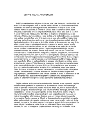 DESPRE RELIGIA UTOPIENILOR

In Utopia exista citeva religii recunoscute intre care se impart cetatenii tarii, iar
acest lucru se intimpla nu doar in fiecare parte a insulei, ci chiar in fiecare dintre
orasele ei; unii dintre ei se roaga la soare, altii la luna, in timp ce o alta buna
parte se inchina la planete; in vreme ce unii au ales sa venereze omul, acea
stralucire pe care el o avea in timpul antichitatii, tot la fel de bine cum el si a fost
in acele vremuri de inceput, pline de virtute si de glorie, iar acest lucru nu se
intimpla a fi totuna cu veneratia ce-i este aratata unei zeitati obisnuite, caci aceea
este aratata numai in fata unei fiinte supreme, a unui adevarat Dumnezeu; cea
mai mare parte dintre ei nu se inchina insa niciuneia din aceste zeitati, adorind
drept zeitate unica o fiinta eterna, invizibila, infinita si de nepartuns, ca pe o fiinta
aflata cu mult deasupra intelegerii noastre omenesti si a carei esenta se afla
imprastiata pretutindeni in Univers; nu atit prin toate acele particule ce stau la
baza a tot ceea ce exista si se gasesc raspindite pretutindeni in jur, cit prin
puterea si virtutea Sa; aceasta zeitate este numita Tatal tuturor lucrurilor si
considera ca El se afla la temelia inceputului, cresterii, progresului, vicisitudinii si
sfirsitului tuturor lucrurilor, care numai de la El isi pot afla obirsia; si doar Lui i se
cuvine si ei ii ofera intreaga onoare si respectul cuvenit unei fiinte divine, singura
careia i se inchina si o venereaza ca pe unicul si adevaratul Dumnezeu. Si asa
cum parerile lor difera in toate celelalte, in aceasta privinta sint cu totii de acord,
gindind ca aici exista o Fiinta Suprema, cea care a creat si guverneaza intreaga
lume, pe care in limba lor o numesc Mythras. Singura diferenta este aceea ca in
timp ce o parte dintre ei cred ca aceasta fiinta careia ei se roaga este tocmai
Fiinta Suprema, in vreme ce cealalta parte cred ca numai idolul ales de ei poate
fi acest Dumnezeu unic; cu toate acestea sint de comun acord asupra unui
singur principiu, ca indiferent de cine sau de ceea ce ar putea fi, prin natura ei ea
este imaginea vie a acestei Fiinte Supreme. Ea reprezinta acea grandioasa
Esenta in fata maretiei si gloriei careia se inchina toate natiunile planetei.
Treptat, cei mai multi dintre ei s-au indepartat de toate acele superstitii ce pina
nu demult erau prezente in mijlocul lor si au imbratisat cu totii aceasta religie
unica ce pare sa o reprezinte pe cea mai buna dintre ele, fiind in acelasi timp si
cea mai apropiata de asteptarile pe care omul le are fata de religie, care sa poata
fi capabila sa-i ofere o mangaiere pentru o viata de suferinta a carei singura
incununare este moartea, singura cale prin care se poate gasi o impacare cu
viata si o acceptare a tot ceea ce destinul unui om ii poate aduce in aceasta
singura viata. Pentru ca daca ar fi lipsiti si de aceasta ultima credinta intr-o viata
aflata undeva dinolo de moarte, ce le-ar mai putea ramane celor mai multi dintre
oameni, cei care isi duc viata asemeni unei eterne poveri, fiind mereu aplecati de
nevoi si lipsiti de cele mai multe dintre bucuriile vietii? De aceea Utopienii
socotesc ca pina si o religie ce propovaduieste transmigratia sufletelor dupa

 