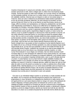 moarte si trecerea lor in corpul unor animale, este cu mult mai utila tuturor
acestor nenorociti ai vietii, decit o religie care nu ofera nicio recompensa dupa
moarte. Tocmai de aceea nu este nicio indoiala, ca in scurta vreme vor imbratisa
cu totii aceasta credinta, tot asa cum cu multa vreme in urma au disparut si multe
din celelalte credinte; intocmai asa vor dispare si cele ce mai exista astazi in
rindul lor, daca cei care ii indeamna sa paraseasca toate aceste superstitii nu sar lovi de anumite accidente nefericite, pe care oamenii le socotesc ca fiind
semne trimise din Ceruri si-i fac sa se teama ca acel Dumnezeu caruia ei se
roaga, aflind ca doresc sa-l paraseasca, se interpune, pedepsindu-i pe toti aceia
care dispretuiesc autoritatea lui. Dupa ce au aflat de la noi relatarea vietii si
miracolelor lui Christos, minunata credinta a numerosilor martiri si singele pe
care ei de buna voie l-au varsat in apararea bisericii sale, toate acestea au creat
o extraordinara ocazie pentru raspindirea religiei lor peste un mare numar de
natiuni; si nici nu poate fi imaginat cu cita bucurie a fost ea primita in sinul lor, cit
de multa influenta a exercitat pentru a-i convinge sa treaca la aceasta religie
unica. Nici nu cred ca vom putea vreodata determina daca aceasta actiune a
purtat pecetea secreta a inspiratiei divine, sau daca toate acestea s-au intimplat
doar pentru ca pareau sa fie favorabile zeilor carora se inchinau acele
comunitati, care tot asa cum erau foarte specifici fiecarora dintre ele, erau si
foarte indragiti de ei, sau poate ca totul s-a petrecut numai datorita faptului ca ei
au inteles de ce l-au urmat pe Christos apostolii si au ales sa traiasca dupa acele
reguli lasate de el, ce mai sint inca pastrate in citeva comunitati formate de cei
mai devotati dintre Crestini. Indiferent de motivele ce au stat la baza alegerii lor,
adevarul este ca ei au fost atrasi si au imbratisat credinta noastra, un mare
numar fiind botezati in noua religie a lui Christos. Dar doi dintre tovarasii nostri
murisera deja si nu mai ramasese din nefericire niciun preot printre noi, mai eram
acum doar doi din cei patru citi fusesem la inceputul calatoriei, incit marele nostru
regret era ca nu le puteam impartasi sfintele taine, care nu pot fi oficiate decit de
un preot, in ciuda faptului ca ei au fost instruiti in toate celelalte invataturi ale
religiei noastre si s-au dovedit unii dintre cei mai inflacarati credinciosi. Cu toate
acestea s-a nascut in rindul lor o disputa aprinsa, astfel incit daca cei care au fost
alesi de catre ei sa le fie preoti s-ar putea sa nu aiba si caderea de-a oficia toate
slujbele sfinte, datorita faptului ca nu ar avea acea autoritate care sa emane si sa
fie primita din partea Sfintului Scaun; dar se pare ca aceasta disputa ar fi fost
rezolvata prin desemnarea anumitor persoane din rindul lor, desi acestea nu
fusesera inca numite pina in momentul in care i-am parasit.
Cei care nu au imbratisat religia noastra nu se temeau cu toate acestea de noii
sai adepti, nici nu incercau sa exercite asupra lor presiuni sau incerce sa-i
prigoneasca in vreun fel pentru a-i indeparta de credinta lor si atita vreme cit mam gasit printre ei n-am putut observa decit un singur om care a fost pedepsit din
motive religioase. El facea parte dintre cei botezati de curind si care, fara a
intelege pe deplin invatatura lui Christos pe care am incercat sa le-o impartasim
dupa puterile noastre si fara sa asculte de sfaturile noastre, a declansat o disputa
publica cu privire la religia Crestina, lasindu-se manat mai mult de zel, decit de
discretie si nu doar ca s-a aratat entuziasmat de serviciile divine oferite de noua

 
