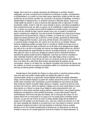 religie, dar a pornit si o apriga campanie de defaimare a vechilor ritualuri
religioase, pe care a inceput sa le condamne si infiereze in public, considerindule profanatoare; si a creat o si mai mare zarva, blamindu-i public pe toti cei care
continuau sa se inchine vechilor zei, acuzindu-i de erezie si impietate, numindu-i
blasfemiatori si blestemindu-i cu arderea vesnica in flacarile iadului. Dupa mai
multe astfel de predici in care a reusit sa iste destula vilva si tulburare in rindul
locuitorilor cetatii, a fost in cele din urma arestat si dupa o cercetare prealabila a
fost condamnat la exil, iar asta nu pentru ca ar fi defaimat si calomniat semenii
sai, ci pentru ca a produs zarva incitind cetatenii la revolta; pentru ca aceasta
este una din vechile lor legi, potrivit careia niciun om nu poate fi condamnat
pentru credinta sau religia sa. Inca de la prima Constitutie ce-a fost pusa la baza
sistemului lor de guvernamint, Utopus a inteles, ca inainte de a sosi si a lua in
stapinire aceste paminturi aici a domnit o mare revolta, generata de diferentele
dintre religia primilor locuitori, care erau atit de divizati, incit acest lucru i-a permis
o cucerire facila a intregii tari; din vreme ce in loc de a-si uni fortele, fiecare
factiune religioasa prefera sa lupte doar in numele ei. Astfel incit dupa ce el i-a
supus, a statornicit prin lege ca fiecare om sa fie liber sa-si aleaga acea religie
pe care el si-o va dori si ca poate sa incerce sa cistige adepti pentru ea, atit prin
forta reprezentata de argumentele pe care le va putea prezenta, cit si prin orice
alta cale prin care va reusi sa-i atraga pe oameni printr-o atitudine blinda si
pacifista de partea acelei doctrine religioase, insa fara sa incerce vreodata un
atac indreptat impotriva celor care apartin unei alte religii si fara a-i pizmui,
ponegri sau oropsi in vreun fel pe cei care vor continua sa fie de o alta parere; si
fara a se folosi de o alta forta decit aceea reprezentata de puterea sa de
convingere, careia nu va trebui sa i se alature niciodata vreo forma de repros sau
de violenta; si oricine va cuteza sa procedeze altfel va fi neintirziat condamnat la
exil sau la sclavie pentru intreaga sa viata.
Aceste legi au fost gindite de Utopus nu doar pentru a mentine pacea publica,
cea care asa cum putem vedea astazi are destul de suferit in urma
controverselor zilnice si a pasiunilor ireconciliabile stirnite de adeptii diferitelor
religii, tocmai datorita faptului ca pierd din vedere acest bine comun si singurul ce
poate avea vreodata vreo importanta, punind intotdeauna mai presus de toate
doar pretinsul interes al acelei religii careia ei ii slujesc, reusind ca pina la urma
sa faca mai mult rau, uitind ca rapindu-i religia unui om care crede totusi in ceva,
doar pentru a o inlocui cu acea noua religie ai carei propovaduitori sint, vor
submina in sine insasi credinta acelor oameni, determinindu-i sa-si piarda pentru
totdeauna increderea in orice posibil Dumnezeu, a carui fata poate fi asa de
schimbatoare, fiind mult mai greu de inteles, dar si mai greu de crezut. Ei nu-l
judeca decit intr-un mod pripit si nu dupa cum se poate potrivi credintei acelor
oameni, ce par tot mai mult a se indoi ca toate aceste religii atit de diferite ar
putea veni din partea unui Dumnezeu unic, care sa-i inspire pe oameni cu o atit
de mare varietate de credinte si ca acest lucru l-ar mai putea si multumi; tocmai
de aceea ei judeca lucrurile in cel mai prostesc si indecent mod cu putinta,
gindind ca un om il poate inspaimanta si teroriza pe un altul pentru a-l face sa
creada in ceva ce nu-i poate apare lui inca de la inceput a fi drept adevarat. Si

 