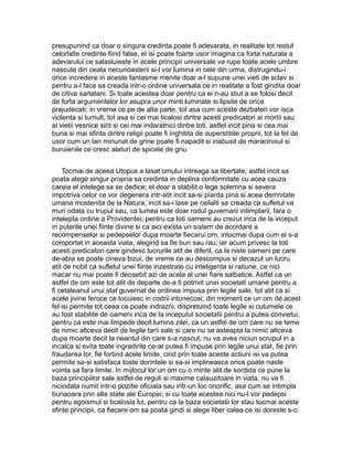 presupunind ca doar o singura credinta poate fi adevarata, in realitate tot restul
celorlalte credinte fiind false, el isi poate foarte usor imagina ca forta naturala a
adevarului ce salasluieste in acele principii universale va rupe toate acele umbre
nascute din ceata necunoasterii si-l vor lumina in cele din urma, distrugindu-i
orice incredere in aceste fantasme menite doar a-l supune unei vieti de sclav si
pentru a-l face sa creada intr-o ordine universala ce in realitate a fost gindita doar
de citiva sarlatani. Si toate acestea doar pentru ca ei n-au stiut a se folosi decit
de forta argumentelor lor asupra unor minti luminate si lipsite de orice
prejudecati; in vreme ce pe de alta parte, tot asa cum aceste dezbateri vor isca
violenta si tumult, tot asa si cei mai ticalosi dintre acesti predicatori ai mortii sau
ai vietii vesnice sint si cei mai indaratnici dintre toti, astfel incit pina si cea mai
buna si mai sfinta dintre religii poate fi inghitita de superstitiile proprii, tot la fel de
usor cum un lan minunat de grine poate fi napadit si inabusit de maracinisul si
buruienile ce cresc alaturi de spicele de griu.
Tocmai de aceea Utopus a lasat omului intreaga sa libertate, astfel incit sa
poata alege singur propria sa credinta in deplina conformitate cu acea cauza
careia el intelege sa se dedice; el doar a stabilit o lege solemna si severa
impotriva celor ce vor degenera intr-atit incit sa-si piarda pina si acea demnitate
umana mostenita de la Natura, incit sa-i lase pe ceilalti sa creada ca sufletul va
muri odata cu trupul sau, ca lumea este doar rodul guvernarii intimplarii, fara o
intelepta ordine a Providentei; pentru ca toti oamenii au crezut inca de la inceput
in puterile unei fiinte divine si ca aici exista un sistem de acordare a
recompenselor si pedepselor dupa moarte fiecarui om, intocmai dupa cum el s-a
comportat in aceasta viata, alegind sa fie bun sau rau; iar acum privesc la toti
acesti predicatori care gindesc lucrurile atit de diferit, ca la niste oameni pe care
de-abia se poate cineva bizui, de vreme ce au descompus si decazut un lucru
atit de nobil ca sufletul unei fiinte inzestrate cu inteligenta si ratiune, ce nici
macar nu mai poate fi deosebit azi de acela al unei fiare salbatice. Astfel ca un
astfel de om este tot atit de departe de-a fi potrivit unei societati umane pentru a
fi cetateanul unui stat guvernat de ordinea impusa prin legile sale, tot atit ca si
acele jivine feroce ce locuiesc in codrii intunecosi; din moment ce un om de acest
fel isi permite tot ceea ce poate indrazni, dispretuind toate legile si cutumele ce
au fost stabilite de oameni inca de la inceputul societatii pentru a putea convietui,
pentru ca este mai limpede decit lumina zilei, ca un astfel de om care nu se teme
de nimic altceva decit de legile tarii sale si care nu se asteapta la nimic altceva
dupa moarte decit la neantul din care s-a nascut, nu va avea niciun scrupul in a
incalca si evita toate ingradirile ce-ar putea fi impuse prin legile unui stat, fie prin
fraudarea lor, fie fortind acele limite, cind prin toate aceste actiuni isi va putea
permite sa-si satisfaca toate dorintele si sa-si implineasca orice poate naste
vointa sa fara limite. In mijlocul lor un om cu o minte atit de sordida ce pune la
baza principiilor sale astfel de reguli si maxime calauzitoare in viata, nu va fi
niciodata numit intr-o pozitie oficiala sau intr-un loc onorific, asa cum se intimpla
bunaoara prin alte state ale Europei; si cu toate acestea nici nu-l vor pedepsi
pentru egoismul si ticalosia lui, pentru ca la baza societatii lor stau tocmai aceste
sfinte principii, ca fiecare om sa poata gindi si alege liber calea ce isi doreste s-o

 