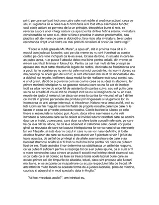 print, pe care sa-l poti indruma catre cele mai nobile si vrednice actiuni, ceea ce
stiu cu siguranta ca e ceea ti-ai fi dorit daca ai fi fost intr-o asemenea functie;
caci acele actiuni ce pornesc de la un principe, deopotriva bune si rele, se
revarsa asupra unei intregi natiuni ca apa izvorita dintr-o fintina eterna. Invatatura
considerabila pe care o ai, chiar si fara o practica in aceste problematici, sau
practica atit de mare pe care ai dobindit-o, fara nicio alta invatatura, te-ar putea
recomanda drept unul dintre cei mai potriviti consilieri al oricaruia dintre regi."
"Faceti o dubla gresala Mr. More", a spus el", atit in privinta mea cit si in
modul cum judecati lucrurile; caci pe cita vreme eu nu sint inzestrat cu aceste
calitati pe care vi le inchipuiti ca le-as avea, tot asa de bine, in situatia in care leas putea avea, n-ar putea fi absolut deloc mai bine pentru ceilalti, din vreme ce
mi-am sacrificat linistea in folosul lor. Pentru ca cei mai multi dintre principi se
apleaca mai mult catre chestiunile legate de razboi, decit fata de folositoarea arta
a pacii; iar in acestea eu nu am nici cele mai mici cunostinte, nici nu-mi doresc sa
ma preocup cu acest gen de lucruri; ei sint interesati mai mult de modalitatea dea dobindi noi regate, indiferent daca modul lor de realizare este unul corect, sau
e unul gresit, decit de a guverna cum se cuvine ceea ce au deja in stapinire. Iar
printre ministrii principilor nu se gaseste niciunul care sa nu fie atit de intelept
incit sa aiba nevoie de orice fel de asistenta din partea cuiva, sau cel putin care
sa nu se creada el insusi atit de intelept incit sa nu isi imagineze ca nu ar avea
nevoie de ajutorul nimanui; iar daca vor avea la curtea lor vreunul, el va fi dintre
cei intrati in gratiile personale ale printului prin linguseala si slugarnicia lor, in
incercarea de a-si atinge interesul; si intradevar, Natura ne-a creat astfel, incit cu
totii iubim sa fim maguliti si sa fim flatati de proprile noastre pareri pe care ni le
facem in ceea ce priveste persoana noastra. Ciorile batrine le iubesc pe cele
tinere si maimutele isi iubesc puii. Acum, daca intr-o asemenea curte veti
introduce o persoana care sa fie obiect al invidiei tuturor celorlalti care se admira
doar pe ei insisi, o persoana, care doar sa ofere toate cunostintele sale, pe care
fie ca le-a citit in istorie, fie ca le-a observat in calatoriile sale, ceilalti vor putea
gindi ca reputatia de care se bucura intelepciunea lor se va narui si ca interesele
lor vor fi lezate, si asta doar in cazul in care nu se vor narui definitiv; si toate
celelate favoruri de care se bucurau pina atunci vor fi pierdute si vor fi jefuiti de
toate acestea, de astfel de privilegii si de altele asemanatoare de care s-au
bucurat stramosii nostri si ar fi fost cu mult mai bine pentru noi daca ne puteam
lipsi de ele. Toate acestea ii vor determina sa stabileasca un astfel de raspuns,
ce va putea fi suficient pentru a respinge tot ce s-ar putea spune, ca si cum ar fi
o mare nenorocire daca cineva ar putea fi socotit mai intelept decit stramosii sai;
si cu toate ca ei isi doresc sa lase sa treaca toate acele lucruri bune care au
existat printre cei din timpurile de altadata, totusi, daca sint propuse alte lucruri
mai bune, ei se acopera cu incapatinare cu scuza respectului fata de trecut. Mam intilnit in multe locuri cu aceasta forma de-a judeca lucrurile, plina de mindrie,
capriciu si absurd si in mod special o data in Anglia."
"Ati fost vreodata acolo?", am intrebat eu.

 