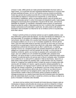 urmeze in viata, altfel putindu-se naste pericolul deschiderii drumului catre un
regim tiranic, ce va permite mai apoi ingradirea libertatii fiecaruia si a tuturor doar
pe baza aceluiasi principiu; nici nu-i va fi permis cuiva sa incerce sa schimbe
modul sau pervers de-a judeca lucrurile intr-un mod la fel de fatarnic, folosinduse de astfel de mijloace si incercind sa-l inspaiminte cu vorbe la fel de
mincinoase si inselatoare, pentru ca asemenea oameni care sint tentati sa-si
ascunda adevarata opinie in vorbe mincinoase sint dispretuiti public, toate aceste
stratageme mincinoase fiind considerate o frauda la fel de mare, sint la fel de
detestate de Utopieni. Ei manifesta o deosebita rezerva pentru ca asemenea
dispute sa aiba loc public in fata poporului de rind, in schimb chiar incurajeaza ca
aceste controverse sa fie abordate in particular, de catre preoti si alti oameni
importanti, fiind increzatori ca nebunia lor se va vindeca curind si va putea lasa
drum liber ratiunii.
Exista in schimb printre ei numerosi oameni ce cad in cealalta extrema, care
insa nefiind de o parere total daunatoare, nici intru-totul lipsita de intelepciune, nu
sint descurajati. Ei considera ca sufletele animalelor, ca si ale noastre, sint
nemuritoare, desi sint aflate intr-o pozitie total inferioara acelei demnitati pe care
se situeaza sufletul unui om si nu vor fi niciodata capabile de o fericire atit de
mare. Cea mai mare parte dintre ei sint ferm convinsi ca omul care va fi bun aici
pe pamint isi va putea gasi o fericire fara sfirsit intr-o alta stare; astfel incit desi ii
compatimesc profund pe toti aceia care se afla in suferinta aici, nu depling
moartea niciunui om, exceptind poate doar aceasta despartire pe care se vad
obligati sa o accepte atunci cind sint parasiti de cei dragi, cu inima strinsa si
impotriva vointei lor; pentru ca ei privesc la aceasta ca la o prevestire de rau
augur, asa cum sufletul unui om constient de greselile sale, parasind orice
speranta, s-ar teme sa lase in urma sa acest trup muritor, presimtind acea vreme
a ispasirii si suferintei pentru tot raul pe care l-a facut in aceasta viata. Considera
ca un astfel de om nu este primit cu placere in fata lui Dumnezeu, daca el nu a
pasit vesel si fara regrete din aceasta viata, ci este tirit fara voie sau impotriva
vointei lui. Imaginea unui astfel de sfirsit ii umple de oroare si-l poarta spre cele
vesnice plini de tristete si in tacere, rugindu-se pentru iertarea greselilor lui, in
timp ce acestuia ii vor ingropa trupul in pamint; dar atunci cind cineva isi incheie
viata plin de voiosie si speranta, nu se gaseste in jurul sau nimeni care sa fie
trist. Trupul sau este purtat pe ultimul sau drum in timp ce i se ridica imnuri in
care il lauda in termenii cei mai elogiosi pentru viata sa fara nicio gresala,
recomandindu-l astfel in fata lui Dumnezeu pentru purtarea sa aleasa; iar
intreaga procesiune ce-i poarta trupul spre locul de incinerare pare mai degraba
plina de solemnitate decit una trista, in acest loc urmind a se ridica un stilp ce va
purta o inscriptie in onoarea celui decedat.
Iar atunci cind se reintorc de la funeralii sint tinute discursuri despre viata sa
merituoasa si despre actiunile pline de onoare pe care le-a intreprins in timpul
vietii, dar se vorbeste mai ales si cu o deosebita placere despre seninatatea si
bucuria ultimilor ceasuri ale vietii sale. Ei considera ca respectul aratat in fata

 