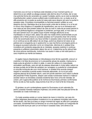 memoriei unui om bun si merituos este totodata un bun moment pentru a-i
determina si pe ceilalti sa aleaga aceeasi cale demna de-a fi urmata, dar si cea
mai potrivita forma de veneratie ce-i poate fi aratata; pentru ca ei cred ca datorita
imperfectiunilor vederii umane sufletul este invizibil pentru noi, cu toate ca el isi
afla prezenta aici si poate sa auda tot ceea este spus despre cel care l-a purtat in
aceasta viata. Considera incompatibila cu fericirea acestor suflete ce s-au
desprins de trup, libertatea de-a se duce acolo unde ele isi doresc si nu si le pot
in niciun chip imagina a fi capabile de ingratitudine, sau sa nu-si doreasca sa-i
mai vada pe toti acei prieteni alaturi de care au trait in viata de pe acest pamint in
cea mai perfecta legatura a dragostei si prieteniei; pe linga asta, ei mai cred ca
toti acei oameni buni vor pastra dupa moarte intreaga afectiune ce-au
manifestat-o in timpul vietii, alaturi de cele mai nobile dintre sentimentele ce pot
salaslui intr-o fiinta umana si ca toate acestea vor fi prezente chiar intr-o forma
mult mai accentuata decit s-au facut simtite in aceasta viata si tocmai de aceea
ei ar continua sa se afle alaturi de cei dragi, putind sa observe tot ceea ce se
petrece aici si angajindu-se in sprijinul lor cu cea mai ferma convingere pentru a
le asigura succesul actiunilor ce le vor intreprinde, oferindu-le in acelasi timp
incredere prin protectia asigurata de ei; totodata, aceasta credinta in continua
prezenta a sufletului stramosilor alaturi de cei vii, ii determina sa fie retinuti fata
de orice actiune nechibzuita, motivindu-i sa caute in viata un tel nobil pentru a
carui implinire sa merite sa traiasca.
In egala masura dispretuiesc si ridiculizeaza orice fel de superstitii, precum si
credinta in tot felul de prororoci si in prevestirile aduse de acestia, impreuna cu
toata suita de ghicitori si cititori in stele, in zatul din cafea si in maruntaiele
animalelor sacrificate, care sint atit de adesea observate in rindul atitor natiuni ce
se lasa purtate de tot felul de sarlatani ce-i amagesc cu puterile lor vindecatoare
si viziunile inchipuite ale unor minti bolnave; in acelasi timp acorda intregul
respect si veneratia cuvenita acelor miracole adevarate, ce nu-si pot avea
originea plecind de la fortele naturii, care sint privite asemeni unor indicii si efecte
ale prezentei Fiintei Supreme, despre care exista numeroase marturii in mijlocul
acestei natiuni ce dovedesc aceasta existenta fara nicio urma de indoiala; iar
uneori, prin rugaciunile publice ce le inchina lui Dumnezeu primesc confirmarea
ferma ca ele au fost auzite, raspunzindu-li-se intr-un mod la fel de miraculos.
Ei gindesc ca prin contemplarea operei lui Dumnezeu si prin adoratia Sa
pentru aceasta mareata realizare implinesc una dintre cele mai placute forme de
veneratie ce ii este inchinata Lui.
Cu toate acestea exista un numar destul de mare in rindul lor, cei care din
motive religioase desconsidera invatatura si nu se apleaca niciodata catre orice
fel de studiu, dar fara a-si lasa un singur moment de ragaz se afla intr-o perpetua
corvoada, incredintati fiind ca fericirea ce va urma dupa moarte va fi asigurata de
toate lucrurile bune pe care un om le face in aceasta viata. Unii dintre ei se

 