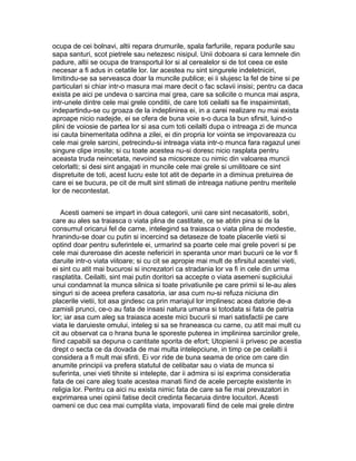 ocupa de cei bolnavi, altii repara drumurile, spala farfuriile, repara podurile sau
sapa santuri, scot pietrele sau netezesc nisipul. Unii doboara si cara lemnele din
padure, altii se ocupa de transportul lor si al cerealelor si de tot ceea ce este
necesar a fi adus in cetatile lor. Iar acestea nu sint singurele indeletniciri,
limitindu-se sa serveasca doar la muncile publice; ei ii slujesc la fel de bine si pe
particulari si chiar intr-o masura mai mare decit o fac sclavii insisi; pentru ca daca
exista pe aici pe undeva o sarcina mai grea, care sa solicite o munca mai aspra,
intr-unele dintre cele mai grele conditii, de care toti ceilalti sa fie inspaimintati,
indepartindu-se cu groaza de la indeplinirea ei, in a carei realizare nu mai exista
aproape nicio nadejde, ei se ofera de buna voie s-o duca la bun sfirsit, luind-o
plini de voiosie de partea lor si asa cum toti ceilalti dupa o intreaga zi de munca
isi cauta binemeritata odihna a zilei, ei din propria lor vointa se impovareaza cu
cele mai grele sarcini, petrecindu-si intreaga viata intr-o munca fara ragazul unei
singure clipe irosite; si cu toate acestea nu-si doresc nicio rasplata pentru
aceasta truda neincetata, nevoind sa micsoreze cu nimic din valoarea muncii
celorlalti; si desi sint angajati in muncile cele mai grele si umilitoare ce sint
dispretuite de toti, acest lucru este tot atit de departe in a diminua pretuirea de
care ei se bucura, pe cit de mult sint stimati de intreaga natiune pentru meritele
lor de necontestat.
Acesti oameni se impart in doua categorii, unii care sint necasatoriti, sobri,
care au ales sa traiasca o viata plina de castitate, ce se abtin pina si de la
consumul oricarui fel de carne, intelegind sa traiasca o viata plina de modestie,
hranindu-se doar cu putin si incercind sa detaseze de toate placerile vietii si
optind doar pentru suferintele ei, urmarind sa poarte cele mai grele poveri si pe
cele mai dureroase din aceste nefericiri in speranta unor mari bucurii ce le vor fi
daruite intr-o viata viitoare; si cu cit se apropie mai mult de sfirsitul acestei vieti,
ei sint cu atit mai bucurosi si increzatori ca stradania lor va fi in cele din urma
rasplatita. Ceilalti, sint mai putin doritori sa accepte o viata asemeni supliciului
unui condamnat la munca silnica si toate privatiunile pe care primii si le-au ales
singuri si de aceea prefera casatoria, iar asa cum nu-si refuza niciuna din
placerile vietii, tot asa gindesc ca prin mariajul lor implinesc acea datorie de-a
zamisli prunci, ce-o au fata de insasi natura umana si totodata si fata de patria
lor; iar asa cum aleg sa traiasca aceste mici bucurii si mari satisfactii pe care
viata le daruieste omului, inteleg si sa se hraneasca cu carne, cu atit mai mult cu
cit au observat ca o hrana buna le sporeste puterea in implinirea sarcinilor grele,
fiind capabili sa depuna o cantitate sporita de efort; Utopienii ii privesc pe acestia
drept o secta ce da dovada de mai multa intelepciune, in timp ce pe ceilalti ii
considera a fi mult mai sfinti. Ei vor ride de buna seama de orice om care din
anumite principii va prefera statutul de celibatar sau o viata de munca si
suferinta, unei vieti tihnite si intelepte, dar ii admira si isi exprima consideratia
fata de cei care aleg toate acestea manati fiind de acele percepte existente in
religia lor. Pentru ca aici nu exista nimic fata de care sa fie mai prevazatori in
exprimarea unei opinii fatise decit credinta fiecaruia dintre locuitori. Acesti
oameni ce duc cea mai cumplita viata, impovarati fiind de cele mai grele dintre

 