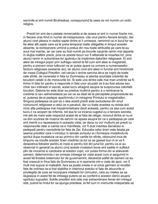 sarcinile ei sint numiti Brutheskas, corespunzind la ceea ce noi numim un ordin
religios.
Preotii lor sint de-o pietate remarcabila si de aceea ei sint in numar foarte mic,
in fiecare oras fiind in numar de treisprezece, cite unul pentru fiecare templu; dar
atunci cind pleaca in razboi sapte dintre ei ii urmeaza, raminind ca in locul lor sa
fie alesi alti sapte care sa le preia temporar toate obligatiile in timpul acestei
absente; la reintoarcere urmind a prelua din nou toate atributiile pe care le-au
avut mai inainte, iar cei care au fost numiti pe locurile vacante ramin mai departe
in slujba inaltilor preoti, pina ce aceste locuri vor fi eliberate la moartea lor; pina
atunci ramin in subordinea lor ajutindu-i la implinirea datoriilor religioase. Ei sint
alesi de intregul popor prin sufragiu secret la fel cum sint alesi si magistratii,
pentru a preveni orice tulburari ce ar putea apare ca urmare a numeroaselor
factiuni religioase existente aici; iar atunci cind sint alesi in functie sint hirotonisiti
de insasi Colegiul Preotilor, cel caruia ii revine sarcina de-a se ingriji de toate
cele sfinte, de veneratia in fata lui Dumnezeu si atentia acordata credintei de
locuitorii cetatii si de moravurile lor. Si este una dintre cele mai mari umilinte sa fii
trimis in fata lor pentru a raspunde in fata unor acuzatii ce ti-au fost aduse sau
chiar sa-i intilnesti in secret, acest lucru atragind asupra ta suspiciunea celorlalti
locuitori. Datoria lor este doar sa predice multimii pentru a o reintoarce la
credinta si sa-i admonesteze pe cei ce se abat de la perceptele propovaduite de
ei, puterea de-ai pedepsi apartinindu-i in intregime Printului si magistratilor.
Singura pedeapsa ce pot sa o dea acesti preoti este excluderea din sinul
comuniunii religioase a celui ce a pacatuit, dar cu toate acestea nu exista aici
nicio alta pedeapsa mai inspaimintatoare decit aceasta, pentru ca asa cum acest
lucru ii va acoperi de infamie, tot asa le va incarca cugetul cu o teroare secreta,
intr-atit de mare este respectul aratat de ei fata de religie; niciunul dintre ei nu-si
va dori scutirea de noianul de sarcini ce apasa asupra lor ca o pedeapsa pe care
sint meniti s-o ispaseasca in aceasta viata; iar daca nu vor multumi pe preoti cu
raspunsurile date si cainta ce-o manifesta, vor fi dusi inaintea Senatului si
pedepsiti pentru necredinta lor fata de Zei. Educatia celor tineri este lasata pe
seama preotilor care ii introduc in tainele scrisului si-i formeaza modelindu-le
spiritul dupa invatatura ce-au primit-o din cartile lor sfinte, obisnuind inca de
timpuriu sa insufle acestor tineri credinta ca tot ce se gasest bun in ei va fi
deopotriva folositor pentru ei insisi si pentru toti din jurul lor, pentru ca ei au
observat in general ca atunci cind aceste invataturi bune sint sadite in sufletul
plin de inocenta si candoare al acestor copii, vor putea forma din ei adevarati
oameni, determinindu-i sa urmeze intreaga lor viata acest curs si asigurind in
acest fel linistea sistemului lor de guvernamint, deoarece astfel de oameni ce au
fost crescuti in frica fata de Dumnezeu si in speranta intr-o viata de apoi, vor fi
mult mai supusi si maleabili, fara sa poata creste in ei orice germeni ai revoltei
fata de ordinea ce-a fost stabilita in interiorul statului si fata de abuzurile si
privilegiile de care se inconjoara inteleptii lor cirmuitori, care au inteles sa se
slujeasca in acest fel de intreaga putere ce au conferit-o acestor clerici asupra
spiritului supusilor. Sotiile preotilor sint cele mai extraordinare femei din intregul
stat, putind la rindul lor sa ajunga preotese, la fel cum in vremurile indepartate se

 