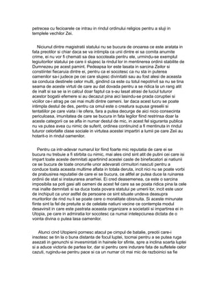 petrecea cu fecioarele ce intrau in rindul ordinului religios pentru a sluji in
templele vechilor Zei.
Niciunul dintre magistratii statului nu se bucura de onoarea ce este aratata in
fata preotilor si chiar daca se va intimpla ca unii dintre ei sa comita anumite
crime, ei nu vor fi chemati sa dea socoteala pentru ele, urmindu-se exemplul
legiuitorilor statului pe care ii slujesc la rindul lor in mentinerea ordinii stabilite de
Dumnezeu pe acest pamint. Pedeapsa lor este lasata in sarcina Zeilor si
constiintei fiecaruia dintre ei, pentru ca ei socotesc ca nu sta in puterea
oamenilor sa-i judece pe cei care slujesc divinitatii sau au fost alesi de aceasta
sa conduca destinele celor multi, gindind ca este cu totul nepotrivit sa nu se tina
seama de aceste virtuti de care au dat dovada pentru a se ridica la un rang atit
de inalt si sa se ia in calcul doar faptul ca s-au lasat atrasi de luciul tuturor
acestor bogatii efemere si au decazut pina aici lasindu-se prada coruptiei si
viciilor ce-i atrag pe cei mai multi dintre oameni. Iar daca acest lucru se poate
intimpla destul de des, pentru ca omul este o creatura supusa greselii si
tentatiilor pe care viata i le ofera, fara a putea decurge de aici nicio consecinta
periculoasa, imunitatea de care se bucura in fata legilor fiind restrinsa doar la
aceste categorii ce se afla in numar destul de mic, in acest fel siguranta publica
nu va putea avea cu nimic de suferit, ordinea continuind a fi mentinuta in rindul
tuturor celorlalte clase sociale in virtutea acestei impartiri a lumii pe care Zeii au
hotarit-o in rindul oamenilor.
Pentru ca intr-adevar numarul lor fiind foarte mic reputatia de care ei se
bucura nu trebuie a fi stirbita cu nimic, mai ales cind sint atit de putini cei care isi
impart toate aceste demnitati apartinind acestei caste de binefacatori ai natiunii
ce se bucura de toate onorurile unor adevarati cirmuitori nascuti pentru a
conduce toata aceasta multime aflata in totala deruta, incit nici nu se poate vorbi
de prabusirea reputatiei de care ei se bucura, ce altfel ar putea duce la ruinarea
ordinii de stat si instaurarea anarhiei. Ei cred deasemenea, ca este o sarcina
imposibila sa poti gasi alti oameni de acest fel care sa se poata ridica pina la cele
mai inalte demnitati si sa duca toata povara statului pe umerii lor, incit este usor
de inchipuit ca unor astfel de persoane ce sint situate undeva deasupra
muritorilor de rind nu li se poate cere o moralitate obisnuita. Si aceste minunate
fiinte sint la fel de pretuite si de celelate natiuni vecine ce contempla modul
desavirsit in care este pastrata aceasta organizare a societatii si impartirea ei in
Utopia, pe care in admiratia lor socotesc ca numai intelepciunea dictata de o
vointa divina o putea lasa oamenilor.
Atunci cind Utopienii pornesc atacul pe cimpul de batalie, preotii care-i
insotesc se tin la o buna distanta de focul luptei, tocmai pentru a se putea ruga
asezati in genunchi si invesmintati in hainele lor sfinte, spre a inclina soarta luptei
si a aduce victoria de partea lor, dar si pentru cere indurare fata de sufletele celor
cazuti, rugindu-se pentru pace si ca un numar cit mai mic de razboinici sa fie

 