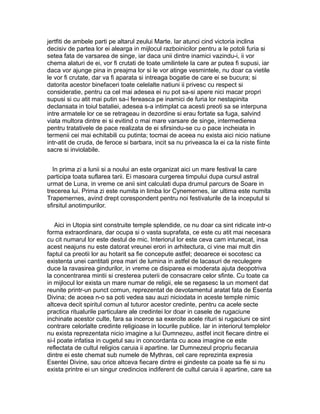 jertfiti de ambele parti pe altarul zeului Marte. Iar atunci cind victoria inclina
decisiv de partea lor ei alearga in mijlocul razboinicilor pentru a le potoli furia si
setea fata de varsarea de singe, iar daca unii dintre inamici vazindu-i, ii vor
chema alaturi de ei, vor fi crutati de toate umilintele la care ar putea fi supusi, iar
daca vor ajunge pina in preajma lor si le vor atinge vesmintele, nu doar ca vietile
le vor fi crutate, dar va fi aparata si intreaga bogatie de care ei se bucura; si
datorita acestor binefaceri toate celelalte natiuni ii privesc cu respect si
consideratie, pentru ca cel mai adesea ei nu pot sa-si apere nici macar propri
supusi si cu atit mai putin sa-i fereasca pe inamici de furia lor nestapinita
declansata in toiul bataliei, adesea s-a intimplat ca acesti preoti sa se interpuna
intre armatele lor ce se retrageau in dezordine si erau fortate sa fuga, salvind
viata multora dintre ei si evitind o mai mare varsare de singe, intermedierea
pentru tratativele de pace realizata de ei sfirsindu-se cu o pace incheiata in
termenii cei mai echitabili cu putinta; tocmai de aceea nu exista aici nicio natiune
intr-atit de cruda, de feroce si barbara, incit sa nu priveasca la ei ca la niste fiinte
sacre si inviolabile.
In prima zi a lunii si a noului an este organizat aici un mare festival la care
participa toata suflarea tarii. Ei masoara curgerea timpului dupa cursul astral
urmat de Luna, in vreme ce anii sint calculati dupa drumul parcurs de Soare in
trecerea lui. Prima zi este numita in limba lor Cynemernes, iar ultima este numita
Trapemernes, avind drept corespondent pentru noi festivalurile de la inceputul si
sfirsitul anotimpurilor.
Aici in Utopia sint construite temple splendide, ce nu doar ca sint ridicate intr-o
forma extraordinara, dar ocupa si o vasta suprafata, ce este cu atit mai necesara
cu cit numarul lor este destul de mic. Interiorul lor este ceva cam intunecat, insa
acest neajuns nu este datorat vreunei erori in arhitectura, ci vine mai mult din
faptul ca preotii lor au hotarit sa fie concepute astfel; deoarece ei socotesc ca
existenta unei cantitati prea mari de lumina in astfel de lacasuri de reculegere
duce la ravasirea gindurilor, in vreme ce disiparea ei moderata ajuta deopotriva
la concentrarea mintii si cresterea puterii de consacrare celor sfinte. Cu toate ca
in mijlocul lor exista un mare numar de religii, ele se regasesc la un moment dat
reunite printr-un punct comun, reprezentat de devotamentul aratat fata de Esenta
Divina; de aceea n-o sa poti vedea sau auzi niciodata in aceste temple nimic
altceva decit spiritul comun al tuturor acestor credinte, pentru ca acele secte
practica ritualurile particulare ale credintei lor doar in casele de rugaciune
inchinate acestor culte, fara sa incerce sa exercite acele rituri si rugaciuni ce sint
contrare celorlalte credinte religioase in locurile publice. Iar in interiorul templelor
nu exista reprezentata nicio imagine a lui Dumnezeu, astfel incit fiecare dintre ei
si-l poate infatisa in cugetul sau in concordanta cu acea imagine ce este
reflectata de cultul religios caruia ii apartine. Iar Dumnezeul propriu fiecaruia
dintre ei este chemat sub numele de Mythras, cel care reprezinta expresia
Esentei Divine, sau orice altceva fiecare dintre ei gindeste ca poate sa fie si nu
exista printre ei un singur credincios indiferent de cultul caruia ii apartine, care sa

 