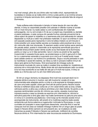 mai mari energii, pline de una dintre cele mai inalte virtuti, reprezentata de
bunatatea si voiosia ce se inalta dintr-o inima curata pentru a se inchina sincera
si senina in timpului serviciului divin, aratind intreaga sa adoratie fata de singurul
Dumnezeu.
Toata suflarea este imbracata in templu in haine tesute din cea mai alba
olanda, in timp ce vesmintele preotilor sint colorate in diferite nuante si lucrate
intr-un mod minunat. Cu toate astea nu sint confectionate din materiale
extravagante, nici nu sint ornate in fir de aur si argint sau impodobite cu dantele
si pietre pretioase, ci este compus din penele frumos colorate provenind de la
citeva specii de pasari si impletite cu o asemenea arta incit adevarata lor valoare
depaseste cu mult pe a celor mai pretioase materiale. Ei spun ca ordinea in care
sint asezate aceste pene reprezinta in sine tot atitea mistere ce sint trecute in
rindul preotilor prin acea traditie secreta ce insoteste cultul practicat de ei inca
din vremurile cele mai intunecate. Si asemeni acelor scrieri antice sacre pierdute
din pacate astazi, poarta in insemnele ce le reprezinta semnificatii ascunse si
misterele binecuvintarii acelor stiinte oculte ce-au fost lasate de la Dumnezeu
pentru a-i sluji Lui si in fata semeniilor. Iara in vreme ce preotii isi fac aparitia
invesmintati in aceasta tinuta sacra, se prosterneaza cu totii in genunchi in fata
lor cu o asemenea veneratie si supunere ca si cind s-ar fi aratat acolo insasi
acea zeitate careia ei i se inchina si-o proslavesc. Dupa o scurta perioada in care
isi manifesta in acest fel credinta, se ridica cu totii in picioare inaltind imnuri de
slava spre gloria lui Dumnezeu, fiind acompaniati de intreaga suita de
instrumente muzicale din care se inalta in acelasi timp sunetele lor, impletindu-si
armonia intr-o minunata forma. Multe dintre ele sint asemanatoare celor ce exista
si la noi insa acordurile ce se inalta din ele par a fi mult mai suave, in timp ce
altele au o forma asa cum nu am mai intilnit pina acum.
Si intr-un singur domeniu ne depasesc fiind mult mai avansati decit noi in
aceasta stiinta si anume in muzica; caci atit muzica lor vocala cit si cea
instrumentala este adaptata pentru a imita si a da expresie la intreaga pasiune
de care omul este capabil, acest gen fiind atit de potrivit pentru fiecare ocazie
fericita si indiferent daca este vorba de un imn vesel dintre cele ce erau cintate
odinioara pentru a alina sau a tulbura amintirea unor clipe fericite, fie pentru a da
expresie sentimentelor pornite din mihnire sau cainta, aceasta muzica lasa
impresia exacta a ceea ce doreste sa exprime prin intermediul ei, stirnind si
stimulind pasiunile si dind glas celor mai inalte sentimente ce patrund pina adinc
in inima si in constiinta ascultatorului. Cind incep sa fie intonate aceste imnuri
acompaniate de instrumente, atit preotii cit si multimea exprima toate aceste
simtaminte sub forma solemna a rugaciunilor inchinate lui Dumnezeu, in care
cuvintele sint aranjate in acea organizare desavirsita, versurile fiind in asa fel
compuse incit tot ceea ce rosteste intreaga multime intr-un singur glas se poate
regasi in fiecare dintre oamenii ce sint prezenti aici, iar invatatura ce este
transmisa sa poata fi folosita in fiecare caz particular, indiferent de conditia
fiecaruia dintre ei. Prin intermediul lor este recunoscuta existenta lui Dumnezeu

 