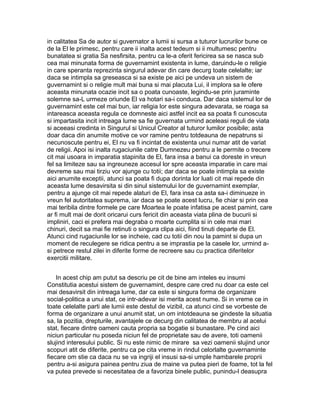in calitatea Sa de autor si guvernator a lumii si sursa a tuturor lucrurilor bune ce
de la El le primesc, pentru care ii inalta acest tedeum si ii multumesc pentru
bunatatea si gratia Sa nesfirsita, pentru ca le-a oferit fericirea sa se nasca sub
cea mai minunata forma de guvernamint existenta in lume, daruindu-le o religie
in care speranta reprezinta singurul adevar din care decurg toate celelalte; iar
daca se intimpla sa greseasca si sa existe pe aici pe undeva un sistem de
guvernamint si o religie mult mai buna si mai placuta Lui, il implora sa le ofere
aceasta minunata ocazie incit sa o poata cunoaste, legindu-se prin juraminte
solemne sa-L urmeze oriunde El va hotari sa-i conduca. Dar daca sistemul lor de
guvernamint este cel mai bun, iar religia lor este singura adevarata, se roaga sa
intareasca aceasta regula ce domneste aici astfel incit ea sa poata fi cunoscuta
si impartasita incit intreaga lume sa fie guvernata urmind aceleasi reguli de viata
si aceeasi credinta in Singurul si Unicul Creator al tuturor lumilor posibile; asta
doar daca din anumite motive ce vor ramine pentru totdeauna de nepatruns si
necunoscute pentru ei, El nu va fi incintat de existenta unui numar atit de variat
de religii. Apoi isi inalta rugaciunile catre Dumnezeu pentru a le permite o trecere
cit mai usoara in imparatia stapinita de El, fara insa a banui ca doreste in vreun
fel sa limiteze sau sa ingreuneze accesul lor spre aceasta imparatie in care mai
devreme sau mai tirziu vor ajunge cu totii; dar daca se poate intimpla sa existe
aici anumite exceptii, atunci sa poata fi dupa dorinta lor luati cit mai repede din
aceasta lume desavirsita si din sinul sistemului lor de guvernamint exemplar,
pentru a ajunge cit mai repede alaturi de El, fara insa ca asta sa-i diminueze in
vreun fel autoritatea suprema, iar daca se poate acest lucru, fie chiar si prin cea
mai teribila dintre formele pe care Moartea le poate infatisa pe acest pamint, care
ar fi mult mai de dorit oricarui curs fericit din aceasta viata plina de bucurii si
impliniri, caci ei prefera mai degraba o moarte cumplita si in cele mai mari
chinuri, decit sa mai fie retinuti o singura clipa aici, fiind tinuti departe de El.
Atunci cind rugaciunile lor se incheie, cad cu totii din nou la pamint si dupa un
moment de reculegere se ridica pentru a se imprastia pe la casele lor, urmind asi petrece restul zilei in diferite forme de recreere sau cu practica diferitelor
exercitii militare.
In acest chip am putut sa descriu pe cit de bine am inteles eu insumi
Constitutia acestui sistem de guvernamint, despre care cred nu doar ca este cel
mai desavirsit din intreaga lume, dar ca este si singura forma de organizare
social-politica a unui stat, ce intr-adevar isi merita acest nume. Si in vreme ce in
toate celelalte parti ale lumii este destul de vizibil, ca atunci cind se vorbeste de
forma de organizare a unui anumit stat, un om intotdeauna se gindeste la situatia
sa, la pozitia, drepturile, avantajele ce decurg din calitatea de membru al acelui
stat, fiecare dintre oameni cauta propria sa bogatie si bunastare. Pe cind aici
niciun particular nu poseda niciun fel de proprietate sau de avere, toti oamenii
slujind interesului public. Si nu este nimic de mirare sa vezi oamenii slujind unor
scopuri atit de diferite, pentru ca pe cita vreme in rindul celorlalte guvernaminte
fiecare om stie ca daca nu se va ingriji el insusi sa-si umple hambarele proprii
pentru a-si asigura painea pentru ziua de maine va putea pieri de foame, tot la fel
va putea prevede si necesitatea de a favoriza binele public, punindu-l deasupra

 