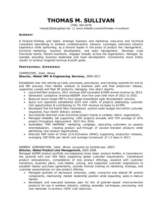 THOMAS M. SULLIVAN
(708) 369-8378
tmsully2@sbcglobal.net || www.linkedin.com/in/thomas- m-sullivan
SUMMARY
A forward-thinking and highly strategic business and marketing executive and technical
consultant specializing in wireless communications industry. Leverages extensive industry
experience while performing as a fervent leader in the areas of product line management,
technical marketing, business development, and sales management . Develops cross
functional teams, fosters teamwork, engages broadly across the organization, manages by
example providing business leadership and team development. Consistently drove timely
results to achieve targeted revenue & profit goals.
PROF ESSIONAL EXPERIENCE
COMMSCOPE, Joliet, Illinois
Director, Global NPI & Engineering Services, 2009-2017
Established new role setting up tools, processes, procedures, and tracking systems for end to
end NPI process, from market analysis to business plan and final production release,
supporting coaxial and fiber RF products, managing nine direct reports.
 Launched fiber products, 2011 revenue $2M exceeded $150M annual revenue by 2013.
 Generated cumulative revenue>$600M over five-year time from of 2012 to 2016.
 Reduced seven-stage PDP to four-stage streamlined agile development process.
 Quick turn operation established 2014 with >30% of projects addressing customer
trial opportunities & contributing to 7% YOY revenue increase to $170M.
 Developed first full hybrid fiber transmission system under budget and within customer
requested, four-month delivery window.
 Successfully directed cross functional project teams in complex matrix organization.
 Managed reliability lab supporting >200 projects annually with YOY average of 10%
project throughput improvement 2013 thru 2016.
 Assembled “PIM HAPPENS” marketing campaign, educating customers on passive
intermodulation, creating product pull-through of several branded products while
identifying new product opportunities.
 Directed SAP team of three (U.S.A)/twelve (APAC) supporting production releases,
averaging 100 ECRs per month and average turnaround of 1.2 days in 2017.
ANDREW CORPORATION, Joliet, Illinois (acquired by Commscope 2007)
Director, Global Product Line Management, 2005-2008
Managed $200M product portfolio encompassing three major product families in transmission
line systems with over 42K SKUs supporting global customer requirements. Coordinated
product rationalization, consolidation of new product offerings, assisted with customer
transitions, business plans, cost models, pricing, and supported customer negotiations to
establish master purchase agreements, provide internal training on marketing strategy, and
customer presentations on new product offering.
 Managed portfolio of microwave antennas, cable, connector and related RF system
components, maintaining market leadership position while expanding sales in mature
market.
 Developed and executed business plan for line of polymer-based interconnection
products for use in wireless industry, utilizing assembly techniques, processing, and
new materials to achieve >30% cost reduction.
 