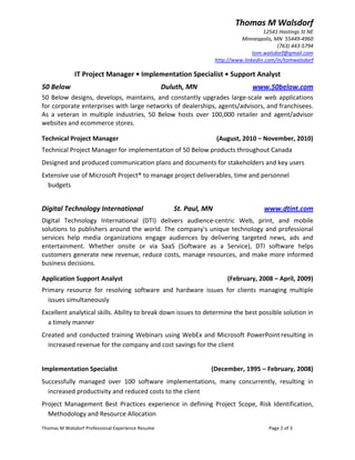 Thomas M Walsdorf 
                                                                                                  12541 Hastings St NE 
                                                                                         Minneapolis, MN  55449‐4960 
                                                                                                       (763) 443‐5794 
                                                                                              tom.walsdorf@gmail.com 
                                                                               http://www.linkedin.com/in/tomwalsdorf 

                 IT Project Manager • Implementation Specialist • Support Analyst 
50 Below                                                     Duluth, MN                       www.50below.com 
50  Below  designs,  develops,  maintains,  and  constantly  upgrades  large‐scale  web  applications 
for corporate enterprises with large networks of dealerships, agents/advisors, and franchisees. 
As  a  veteran  in  multiple  industries,  50  Below  hosts  over  100,000  retailer  and  agent/advisor 
websites and ecommerce stores. 

Technical Project Manager                                                      (August, 2010 – November, 2010) 
Technical Project Manager for implementation of 50 Below products throughout Canada   
Designed and produced communication plans and documents for stakeholders and key users 
Extensive use of Microsoft Project® to manage project deliverables, time and personnel 
  budgets     


 

Digital Technology International                  St. Paul, MN                                    www.dtint.com 
Digital  Technology  International  (DTI)  delivers  audience‐centric  Web,  print,  and  mobile 
solutions  to  publishers  around  the  world.  The  company's  unique  technology  and  professional 
services  help  media  organizations  engage  audiences  by  delivering  targeted  news,  ads  and 
entertainment.  Whether  onsite  or  via  SaaS  (Software  as  a  Service),  DTI  software  helps 
customers generate new revenue, reduce costs, manage resources, and make more informed 
business decisions.  

Application Support Analyst                                                         (February, 2008 – April, 2009) 
Primary  resource  for  resolving  software  and  hardware  issues  for  clients  managing  multiple 
  issues simultaneously  
Excellent analytical skills. Ability to break down issues to determine the best possible solution in 
  a timely manner 
Created and conducted training Webinars using WebEx and Microsoft PowerPoint resulting in 
  increased revenue for the company and cost savings for the client 
 
Implementation Specialist                                                     (December, 1995 – February, 2008) 
Successfully  managed  over  100  software  implementations,  many  concurrently,  resulting  in 
  increased productivity and reduced costs to the client 
Project  Management  Best  Practices  experience  in  defining  Project  Scope,  Risk  Identification, 
  Methodology and Resource Allocation  
Thomas M Walsdorf Professional Experience Resume                                                    Page 2 of 3 
 
