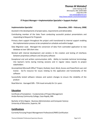 Thomas M Walsdorf 
                                                                                      12541 Hastings St NE 
                                                                             Minneapolis, MN  55449‐4960 
                                                                                           (763) 443‐5794 
                                                                                  tom.walsdorf@gmail.com 
                                                                   http://www.linkedin.com/in/tomwalsdorf 

              IT Project Manager • Implementation Specialist • Support Analyst 
 
Implementation Specialist                                          (December, 1995 – February, 2008) 
Assisted in the developments of project plans, requirements and deliverables  
Contributing  member  of  the  Sales  Team  conducting  successful  product  presentations  and 
  responding to Request for Proposals 
Primary  client  support  throughout  the  project  until  transitioned  to  internal  support  enabling 
  the implementation process to be completed on schedule and within budget 
Data  Migration  Lead.    Managed  the  conversion  of  data  from  outmoded  application  to  new 
  database at over 100 client sites 
Worked  with  internal  development  and  vendors  in  the  creation  and  testing  of  interfaces 
 between proprietary software and 3rd party software 
Exceptional  oral  and  written  communication  skills.    Ability  to  translate  technical  terminology 
  into  layman's  terms  during  training  sessions  and  in  regular  status  reports  to  project 
  stakeholders  
Accomplished Microsoft Office® Project, Outlook, Excel, Word, Access and PowerPoint user and 
  trainer.    Go‐To  resource  for  issues  relating  to  the  application  and  functionality  of  the 
  software 
Successfully  tested  software  releases  and  system  changes  to  ensure  the  reliability  of  the 
  product 
Road Warrior.  Averaged 50% ‐ 75% travel annually for 11+ years 
 
Education 
Certificate of Completion ‐ Fundamentals of Project Management 
Anoka‐Ramsey Community College, Coon Rapids, MN 
         
Bachelor of Arts Degree ‐ Business Administration and Computer Science 
University of Wisconsin, Superior, WI 
 
Certifications  
Currently Pursuing Project Management Professional (PMP) Certification 

Thomas M Walsdorf Professional Experience Resume                                        Page 3 of 3 
 