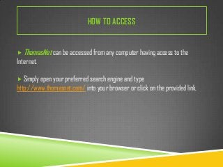 HOW TO ACCESS
 ThomasNet can be accessed from any computer having access to the

Internet.
 Simply open your preferred search engine and type

http://www.thomasnet.com/ into your browser or click on the provided link.

 